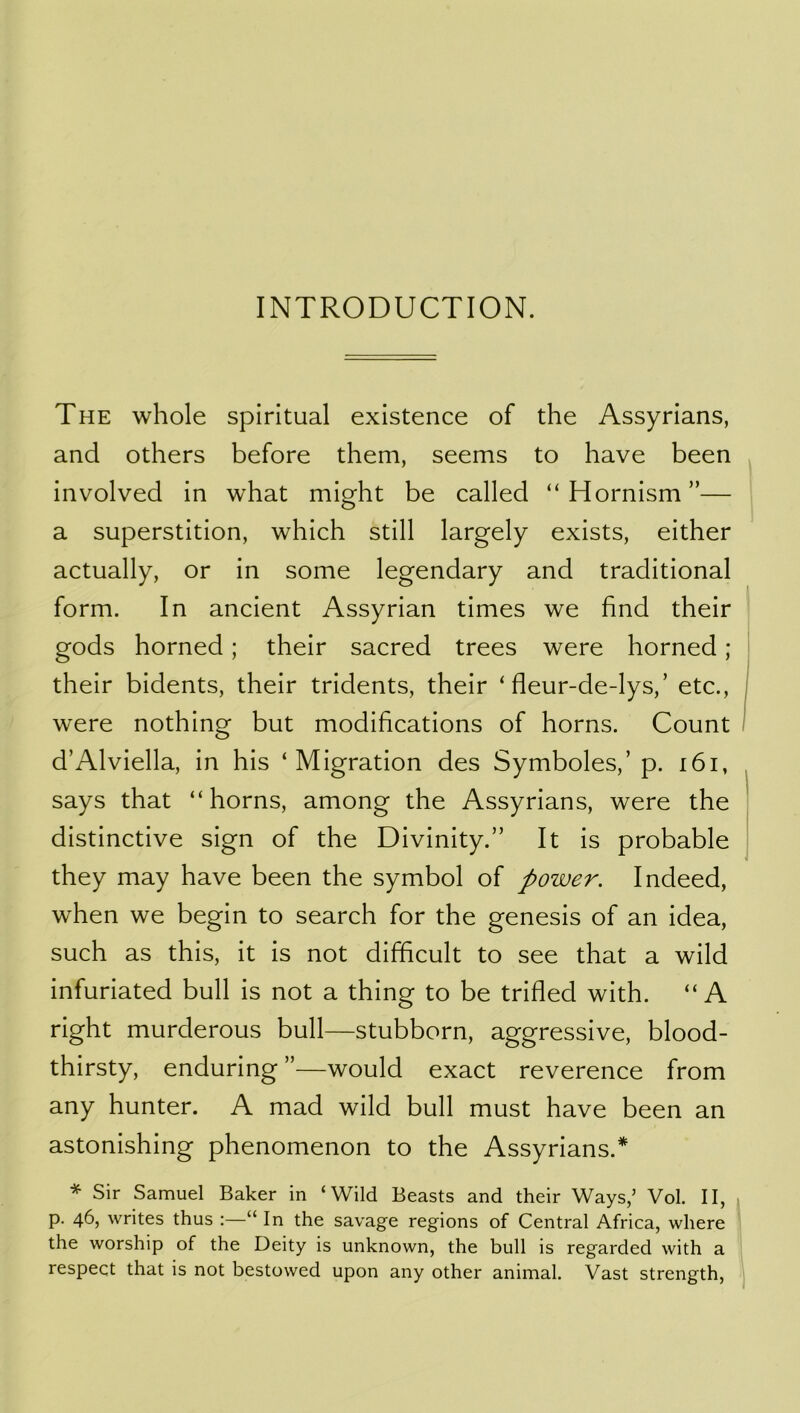 The whole spiritual existence of the Assyrians, and others before them, seems to have been involved in what might be called “Hornism”— a superstition, which still largely exists, either actually, or in some legendary and traditional form. In ancient Assyrian times we find their gods horned; their sacred trees were horned ; their bidents, their tridents, their ‘ fleur-de-lys,’ etc., were nothing but modifications of horns. Count d’Alviella, in his ‘Migration des Symboles,’ p. i6i, says that “horns, among the Assyrians, were the distinctive sign of the Divinity.” It is probable they may have been the symbol of power. Indeed, when we begin to search for the genesis of an idea, such as this, it is not difficult to see that a wild infuriated bull is not a thing to be trifled with. “A right murderous bull—stubborn, aggressive, blood- thirsty, enduring ”—would exact reverence from any hunter. A mad wild bull must have been an astonishing phenomenon to the Assyrians.* * Sir Samuel Baker in ‘Wild Beasts and their Ways,’ Vol. II, p. 46, writes thus :—“ In the savage regions of Central Africa, where the worship of the Deity is unknown, the bull is regarded with a respect that is not bestowed upon any other animal. Vast strength,