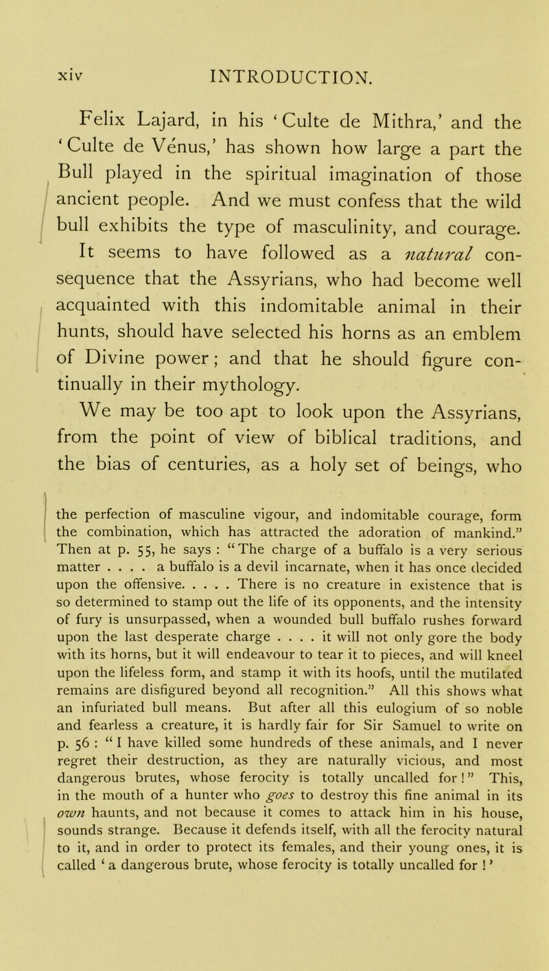 Felix Lajard, in his ‘ Culte cle Mithra,’ and the Bull played in the spiritual imagination of those ancient people. And we must confess that the wild bull exhibits the type of masculinity, and courage. It seems to have followed as a natural con- sequence that the Assyrians, who had become well acquainted with this indomitable animal in their hunts, should have selected his horns as an emblem of Divine power; and that he should figure con- tinually in their mythology. We may be too apt to look upon the Assyrians, from the point of view of biblical traditions, and the bias of centuries, as a holy set of beings, who the perfection of masculine vigour, and indomitable courage, form the combination, which has attracted the adoration of mankind.” Then at p. 55, he says : “The charge of a buffalo is a very serious matter .... a buffalo is a devil incarnate, when it has once decided upon the offensive There is no creature in existence that is so determined to stamp out the life of its opponents, and the intensity of fury is unsurpassed, when a wounded bull buffalo rushes forward upon the last desperate charge .... it will not only gore the body with its horns, but it will endeavour to tear it to pieces, and will kneel upon the lifeless form, and stamp it with its hoofs, until the mutilated remains are disfigured beyond all recognition.” All this shows what an infuriated bull means. But after all this eulogium of so noble and fearless a creature, it is hardly fair for Sir Samuel to write on p. 56 : “I have killed some hundreds of these animals, and I never regret their destruction, as they are naturally vicious, and most dangerous brutes, whose ferocity is totally uncalled for! ” This, in the mouth of a hunter who goes to destroy this fine animal in its OW71 haunts, and not because it comes to attack him in his house, sounds strange. Because it defends itself, with all the ferocity natural to it, and in order to protect its females, and their young ones, it is called ‘ a dangerous brute, whose ferocity is totally uncalled for ! ’ ‘ Culte de Venus,’ has shown