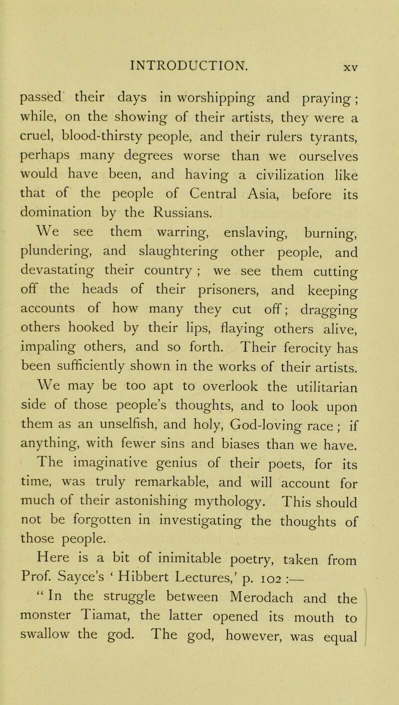 passed' their days in worshipping and praying; while, on the showing of their artists, they were a cruel, blood-thirsty people, and their rulers tyrants, perhaps many degrees worse than we ourselves would have been, and having a civilization like that of the people of Central Asia, before its domination by the Russians. We see them warring, enslaving, burning, plundering, and slaughtering other people, and devastating their country ; we see them cutting off the heads of their prisoners, and keeping accounts of how many they cut off; dragging others hooked by their lips, flaying others alive, impaling others, and so forth. Their ferocity has been sufficiently shown in the works of their artists. We may be too apt to overlook the utilitarian side of those people s thoughts, and to look upon them as an unselfish, and holy, God-loving race ; if anything, with fewer sins and biases than we have. The imaginative genius of their poets, for its time, was truly remarkable, and will account for much of their astonishing mythology. This should not be forgotten in investigating the thoughts of those people. Here is a bit of inimitable poetry, taken from Prof. Sayce s ‘ Hibbert Lectures,’ p. 102 :— “ In the struggle between Merodach and the monster Tiamat, the latter opened its mouth to swallow the god. The god, however, was equal