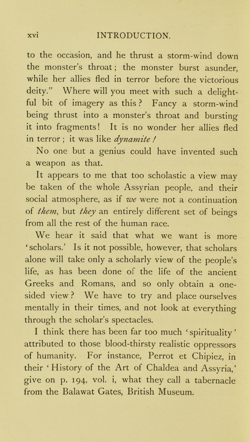 to the occasion, and he thrust a storm-wind down the monster s throat; the monster burst asunder, while her allies fled in terror before the victorious deity.” Where will you meet with such a delight- ful bit of imagery as this ? Fancy a storm-wind being thrust into a monster’s throat and bursting it into fragments! It is no wonder her allies fled in terror ; it was like dynamite ! No one but a genius could have invented such a weapon as that. It appears to me that too scholastic a view may be taken of the whole Assyrian people, and their social atmosphere, as if we were not a continuation of them, but they an entirely different set of beings from all the rest of the human race. We hear it said that what we want is more ‘scholars.’ Is it not possible, however, that scholars alone will take only a scholarly view of the people’s life, as has been done of the life of the ancient Greeks and Romans, and so only obtain a one- sided view t We have to try and place ourselves mentally in their times, and not look at everything through the scholar’s spectacles. I think there has been far too much ‘ spirituality ’ attributed to those blood-thirsty realistic oppressors of humanity. For instance, Perrot et Chipiez, in their ‘ History of the Art of Chaldea and Assyria,’ give on p. 194, vol. i, what they call a tabernacle from the Balawat Gates, British Museum.