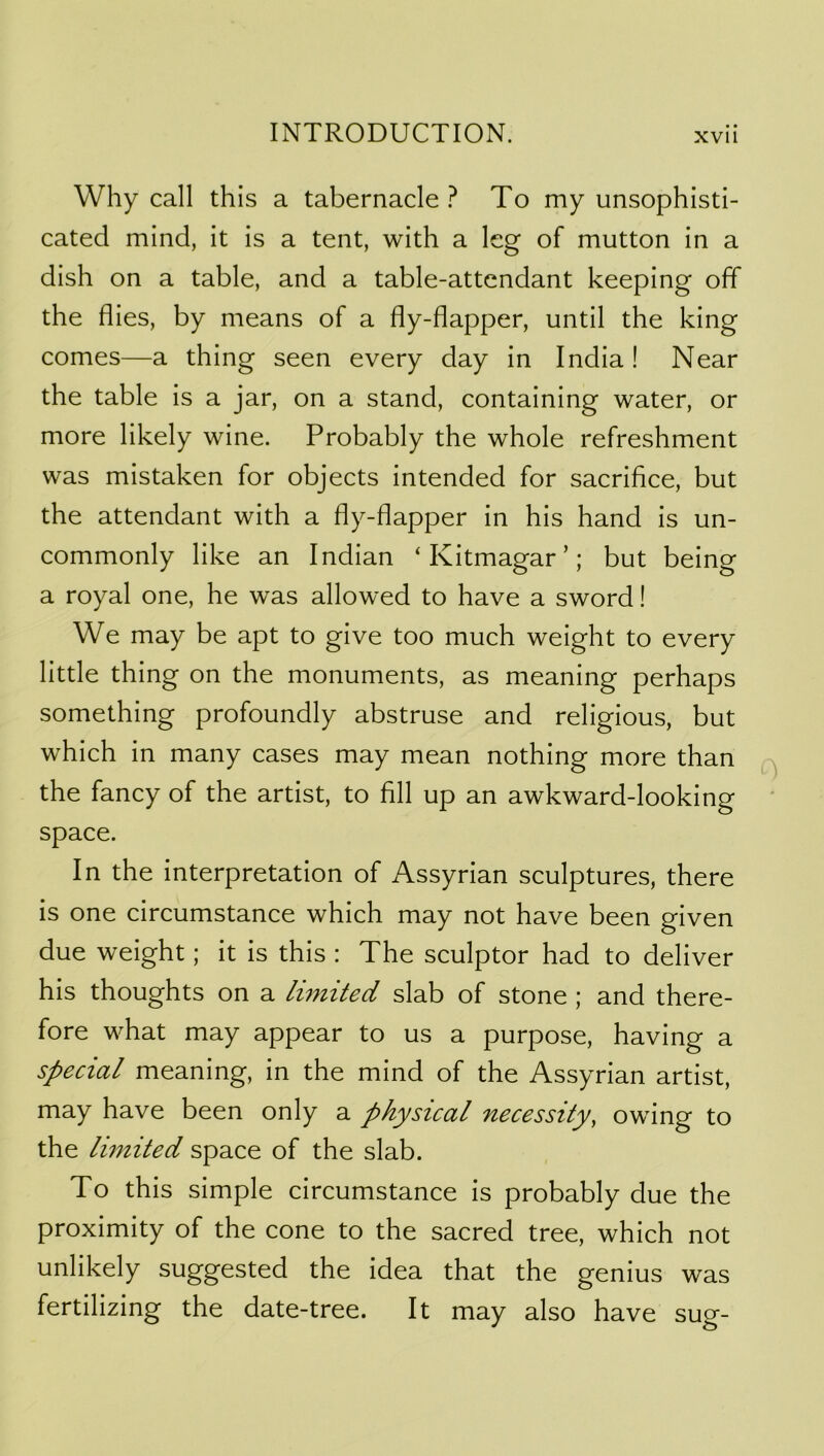 Why call this a tabernacle.^ To my unsophisti- cated mind, it is a tent, with a leg of mutton in a dish on a table, and a table-attendant keeping off the flies, by means of a fly-flapper, until the king comes—a thing seen every day in India! Near the table is a jar, on a stand, containing water, or more likely wine. Probably the whole refreshment was mistaken for objects intended for sacrifice, but the attendant with a fly-flapper in his hand is un- commonly like an Indian ‘ Kitmagar ’; but being a royal one, he was allowed to have a sword! We may be apt to give too much weight to every little thing on the monuments, as meaning perhaps something profoundly abstruse and religious, but which in many cases may mean nothing more than the fancy of the artist, to fill up an awkward-looking space. In the interpretation of Assyrian sculptures, there is one circumstance which may not have been given due weight; it is this : The sculptor had to deliver his thoughts on a limited slab of stone ; and there- fore what may appear to us a purpose, having a special meaning, in the mind of the Assyrian artist, may have been only a physical necessity^ owing to the limited space of the slab. To this simple circumstance is probably due the proximity of the cone to the sacred tree, which not unlikely suggested the idea that the genius was fertilizing the date-tree. It may also have sug-