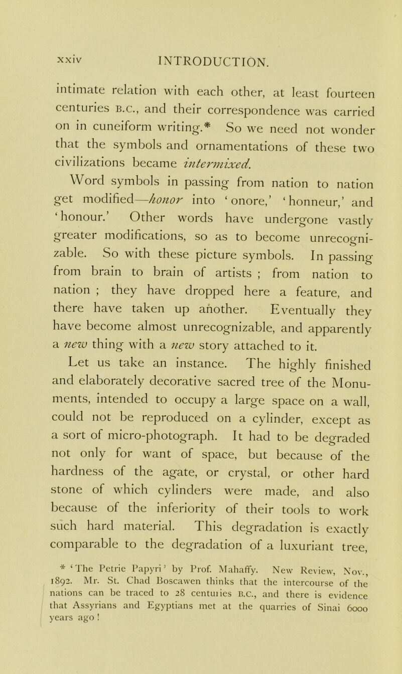 intimate relation with each other, at least fourteen centuries b.c., and their correspondence was carried on in cuneiform writing’.^ So we need not wonder that the symbols and ornamentations of these two civilizations became inter7nixed. Word symbols in passing from nation to nation get modified—honoi'’ into ‘ onore,’ ‘honneur,’ and ‘ honour. Other words have undergone vastly greater modifications, so as to become unreco^^ni- zable. So with these picture symbols. In passing from brain to brain of artists ; from nation to nation ; they have dropped here a feature, and there have taken up another. Eventually they have become almost unrecognizable, and apparently a nezi) thing with a nezx) story attached to it. Let us take an instance. The highly finished and elaborately decorative sacred tree of the Monu- ments, intended to occupy a large space on a wall, could not be reproduced on a cylinder, except as a sort of micro-photograph. It had to be degraded not only for want of space, but because of the hardness of the agate, or crystal, or other hard stone of which cylinders were made, and also because of the inferiority of their tools to work such hard material. This degradation is exactly comparable to the degradation of a luxuriant tree, * ‘The Petrie Pa])yri ’ by Prof. Mahafify. New Review, Nov., 1892. Mr. St. Chad Boscawen thinks that the intercourse of the nations can be traced to 28 centuiies B.c., and there is evidence that Assyrians and Egyptians met at the quarries of Sinai 6000 years ago !