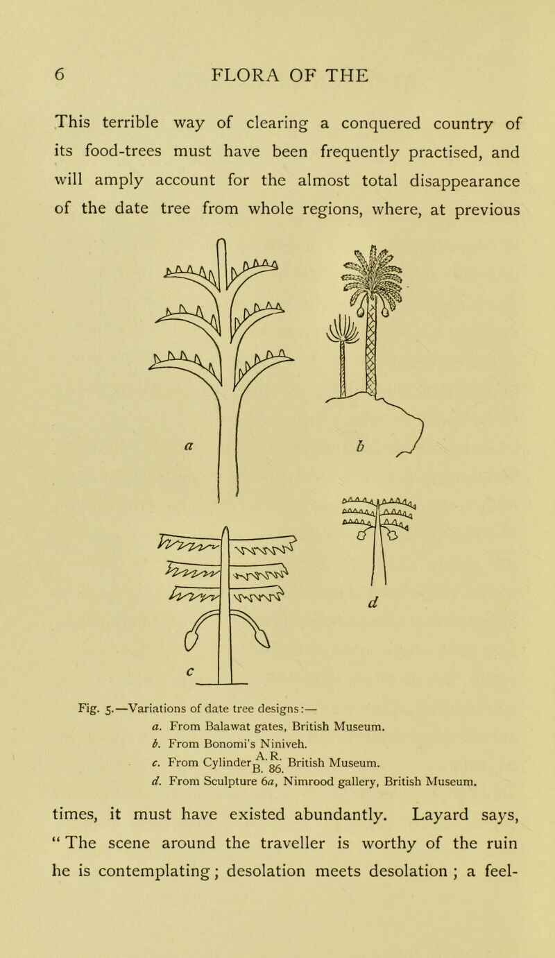 This terrible way of clearing a conquered country of its food-trees must have been frequently practised, and will amply account for the almost total disappearance of the date tree from whole regions, where, at previous Fig. 5.—Variations of date tree designs:— a. From Balawat gates, British Museum. b. From Bonomi’s Niniveh. A R c. From Cylinderg 'gg British Museum. d. From Sculpture 6a, Nimrood gallery, British Museum. times, it must have existed abundantly. Layard says, “ The scene around the traveller is worthy of the ruin he is contemplating; desolation meets desolation ; a feel-