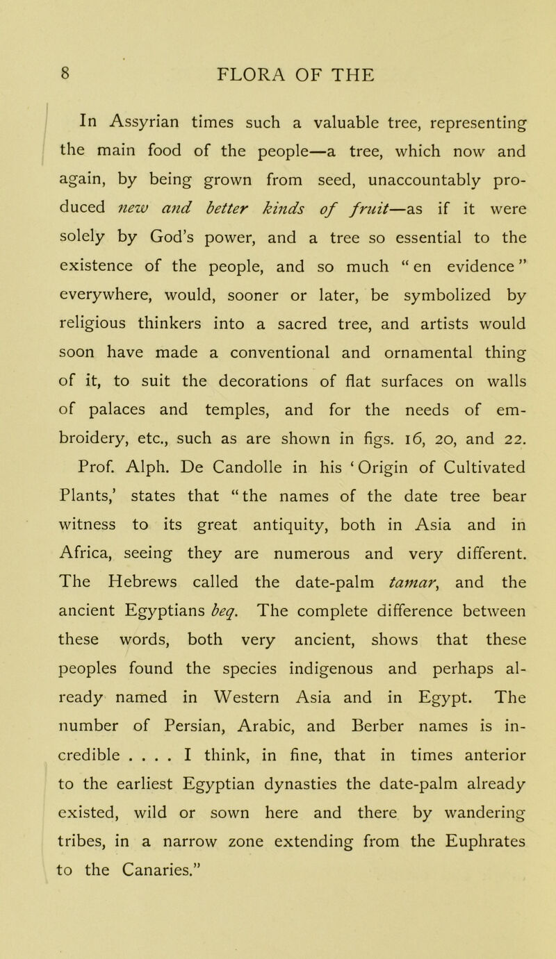 In Assyrian times such a valuable tree, representing the main food of the people—a tree, which now and again, by being grown from seed, unaccountably pro- duced new and better kinds of fruit—as if it were solely by God’s power, and a tree so essential to the existence of the people, and so much “ en evidence ” everywhere, would, sooner or later, be symbolized by religious thinkers into a sacred tree, and artists would soon have made a conventional and ornamental thing of it, to suit the decorations of flat surfaces on walls of palaces and temples, and for the needs of em- broidery, etc., such as are shown in figs. i6, 20, and 22. Prof. Alph. De Candolle in his ‘ Origin of Cultivated Plants,’ states that “the names of the date tree bear witness to its great antiquity, both in Asia and in Africa, seeing they are numerous and very different. The Hebrews called the date-palm tamar^ and the ancient Egyptians heq. The complete difference between these words, both very ancient, shows that these peoples found the species indigenous and perhaps al- ready named in Western Asia and in Egypt. The number of Persian, Arabic, and Berber names is in- credible .... I think, in fine, that in times anterior to the earliest Egyptian dynasties the date-palm already existed, wild or sown here and there by wandering tribes, in a narrow zone extending from the Euphrates to the Canaries.”