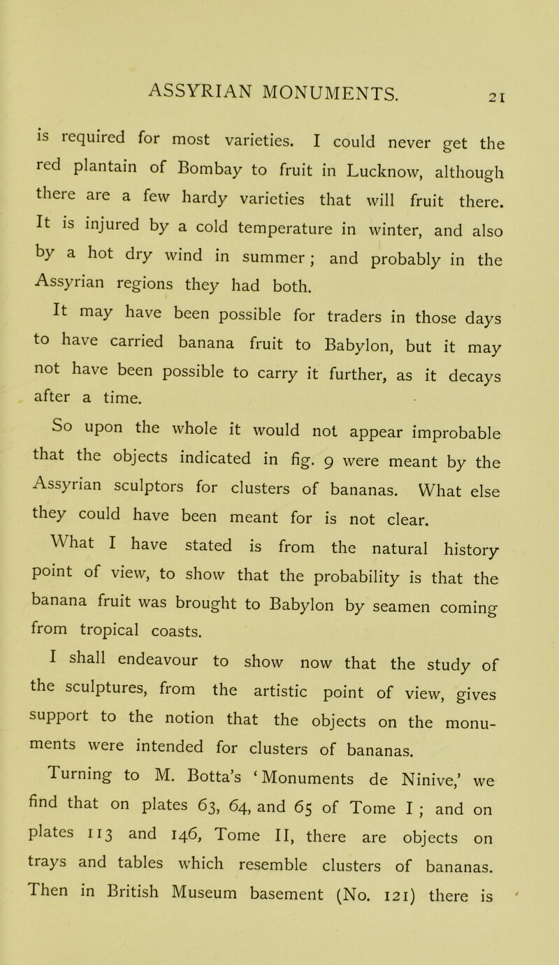 21 is required for most varieties. I could never get the red plantain of Bombay to fruit in Lucknow, although there are a few hardy varieties that will fruit there. It is injured by a cold temperature in winter, and also by a hot dry wind in summer; and probably in the Assyrian regions they had both. It may have been possible for traders in those days to have carried banana fruit to Babylon, but it may not have been possible to carry it further, as it decays after a time. So upon the whole it would not appear improbable that the objects indicated in fig. 9 were meant by the Assyrian sculptors for clusters of bananas. What else they could have been meant for is not clear. What I have stated is from the natural history point of view, to show that the probability is that the banana fruit was brought to Babylon by seamen coming from tropical coasts. I shall endeavour to show now that the study of the sculptures, from the artistic point of view, gives support to the notion that the objects on the monu- ments were intended for clusters of bananas. Turning to M. Botta’s ‘Monuments de Ninive,’ we find that on plates 63, 64, and 65 of Tome I ; and on plates 113 and 14b, Tome II, there are objects on trays and tables which resemble clusters of bananas. Then in British Museum basement (No. 121) there is