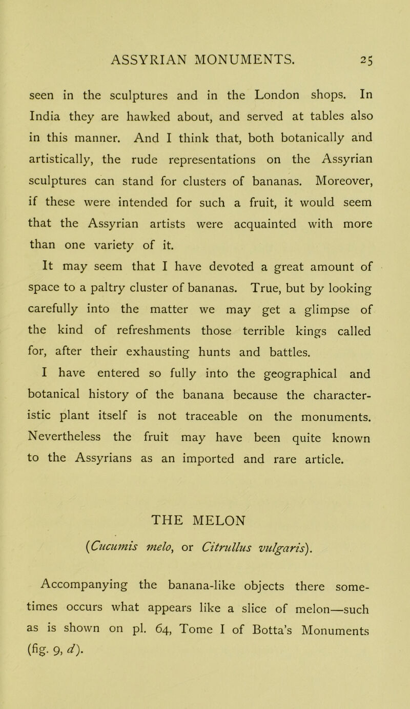 seen in the sculptures and in the London shops. In India they are hawked about, and served at tables also in this manner. And I think that, both botanically and artistically, the rude representations on the Assyrian sculptures can stand for clusters of bananas. Moreover, if these were intended for such a fruit, it would seem that the Assyrian artists were acquainted with more than one variety of it. It may seem that I have devoted a great amount of space to a paltry cluster of bananas. True, but by looking carefully into the matter we may get a glimpse of the kind of refreshments those terrible kings called for, after their exhausting hunts and battles. I have entered so fully into the geographical and botanical history of the banana because the character- istic plant itself is not traceable on the monuments. Nevertheless the fruit may have been quite known to the Assyrians as an imported and rare article. THE MELON i^Cuciimis melo^ or Citrullus vulgaris). Accompanying the banana-like objects there some- times occurs what appears like a slice of melon—such as is shown on pi. 64, Tome I of Botta’s Monuments (fig- 9>