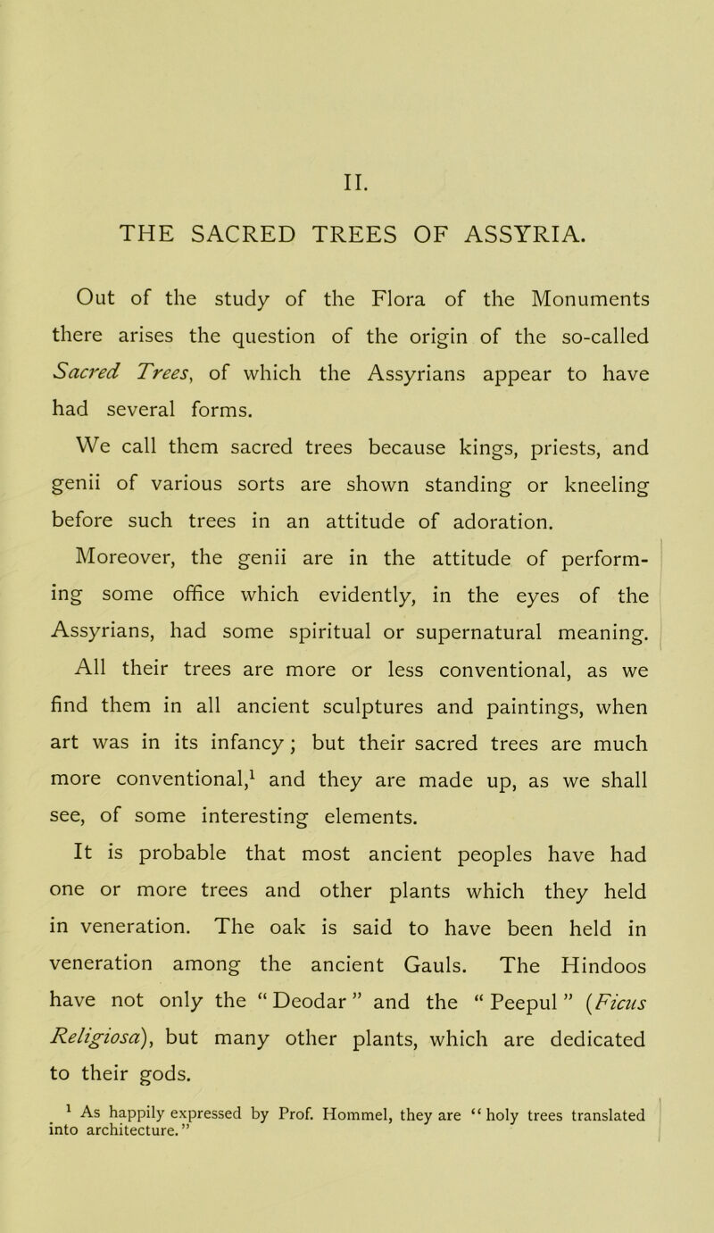 II. THE SACRED TREES OF ASSYRIA. Out of the study of the Flora of the Monuments there arises the question of the origin of the so-called Sacred Trees, of which the Assyrians appear to have had several forms. VVe call them sacred trees because kings, priests, and genii of various sorts are shown standing or kneeling before such trees in an attitude of adoration. Moreover, the genii are in the attitude of perform- ing some office which evidently, in the eyes of the Assyrians, had some spiritual or supernatural meaning. All their trees are more or less conventional, as we find them in all ancient sculptures and paintings, when art was in its infancy; but their sacred trees are much more conventional,^ and they are made up, as we shall see, of some interesting elements. It is probable that most ancient peoples have had one or more trees and other plants which they held in veneration. The oak is said to have been held in veneration among the ancient Gauls. The Hindoos have not only the “Deodar” and the “ Peepul” {Ficus Religiosa), but many other plants, which are dedicated to their gods. ^ As happily expressed by Prof. Hommel, they are “holy trees translated into architecture.”