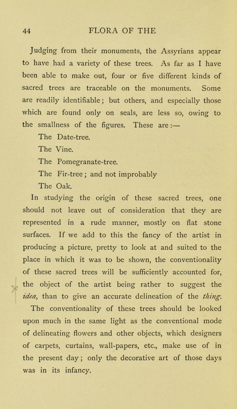 Judging from their monuments, the Assyrians appear to have had a variety of these trees. As far as I have been able to make out, four or five different kinds of sacred trees are traceable on the monuments. Some are readily identifiable; but others, and especially those which are found only on seals, are less so, owing to the smallness of the figures. These are :— The Date-tree. The Vine. The Pomegranate-tree. The Fir-tree ; and not improbably The Oak. In studying the origin of these sacred trees, one should not leave out of consideration that they are represented in a rude manner, mostly on flat stone surfaces. If we add to this the fancy of the artist in producing a picture, pretty to look at and suited to the place in which it was to be shown, the conventionality of these sacred trees will be sufficiently accounted for, the object of the artist being rather to suggest the idea^ than to give an accurate delineation of the thing. The conventionality of these trees should be looked upon much in the same light as the conventional mode of delineating flowers and other objects, which designers of carpets, curtains, wall-papers, etc., make use of in the present day; only the decorative art of those days was in its infancy.