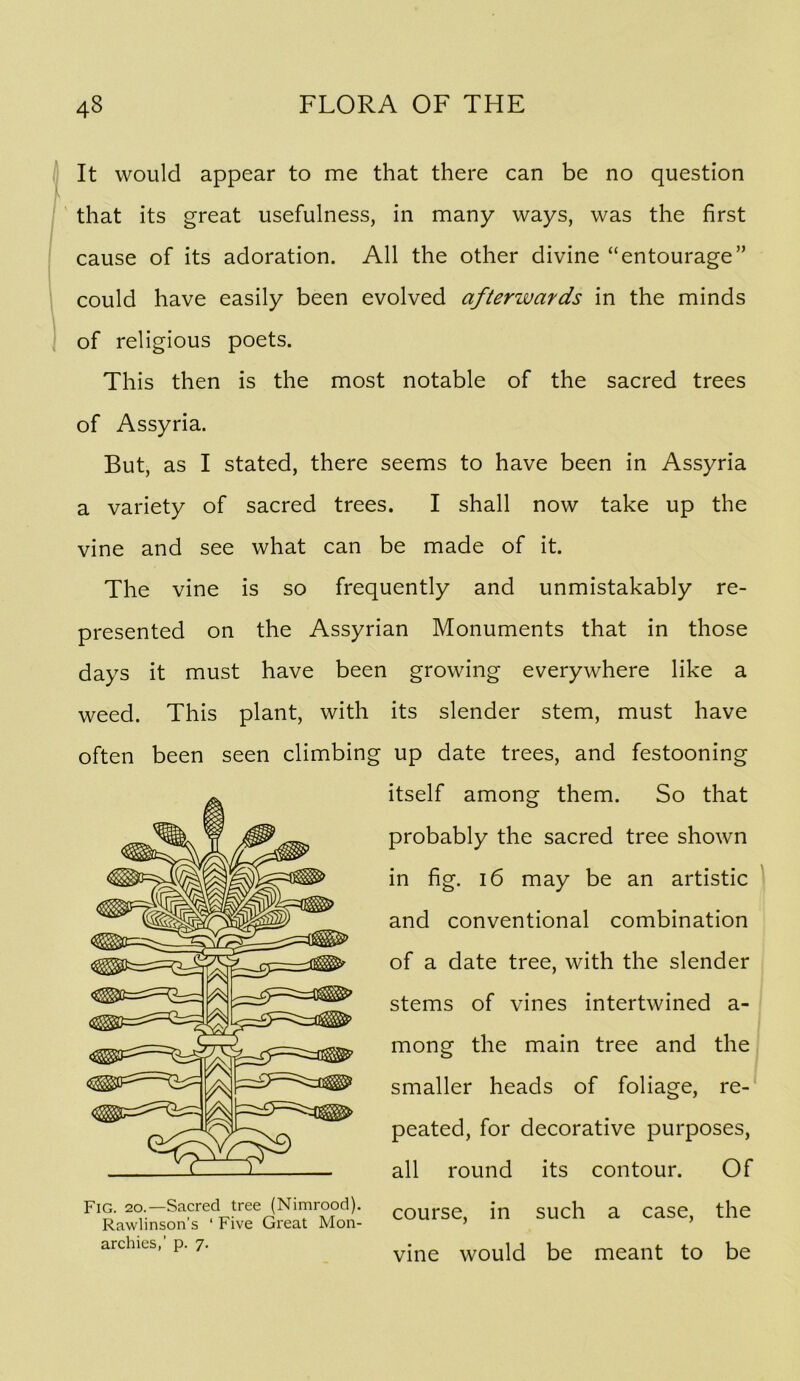 It would appear to me that there can be no question that its great usefulness, in many ways, was the first cause of its adoration. All the other divine “entourage” could have easily been evolved afterwards in the minds of religious poets. This then is the most notable of the sacred trees of Assyria. But, as I stated, there seems to have been in Assyria a variety of sacred trees. I shall now take up the vine and see what can be made of it. The vine is so frequently and unmistakably re- presented on the Assyrian Monuments that in those days it must have been growing everywhere like a weed. This plant, with its slender stem, must have often been seen climbing up date trees, and festooning itself among them. So that probably the sacred tree shown in fig. 16 may be an artistic and conventional combination of a date tree, with the slender stems of vines intertwined a- mong the main tree and the smaller heads of foliage, re- peated, for decorative purposes, all round its contour. Of course, in such a case, the vine would be meant to be Fig. 20.—Sacred tree (Nimrood). Rawlinson’s ‘ Five Great Mon- archies,’ p. 7.