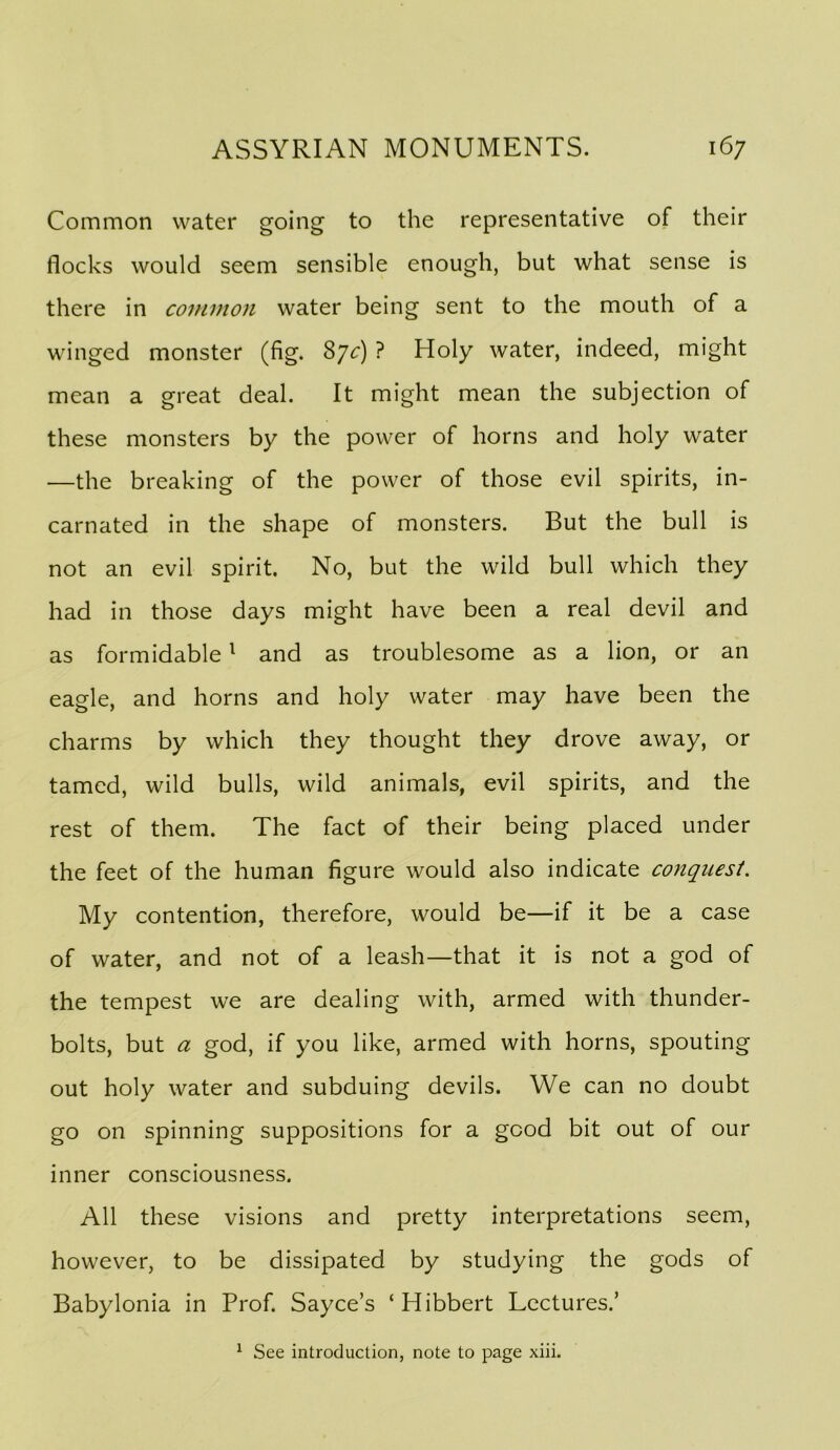 Common water going to the representative of their flocks would seem sensible enough, but what sense is there in common water being sent to the mouth of a winged monster (fig. 87^:) ? Holy water, indeed, might mean a great deal. It might mean the subjection of these monsters by the power of horns and holy water —the breaking of the power of those evil spirits, in- carnated in the shape of monsters. But the bull is not an evil spirit. No, but the wild bull which they had in those days might have been a real devil and as formidable ^ and as troublesome as a lion, or an eagle, and horns and holy water may have been the charms by which they thought they drove away, or tamed, wild bulls, wild animals, evil spirits, and the rest of them. The fact of their being placed under the feet of the human figure would also indicate conquest. My contention, therefore, would be—if it be a case of water, and not of a leash—that it is not a god of the tempest we are dealing with, armed with thunder- bolts, but a god, if you like, armed with horns, spouting out holy water and subduing devils. We can no doubt go on spinning suppositions for a good bit out of our inner consciousness. All these visions and pretty interpretations seem, however, to be dissipated by studying the gods of Babylonia in Prof. Sayce’s ‘Hibbert Lectures.’ ^ See introduction, note to page xiii.