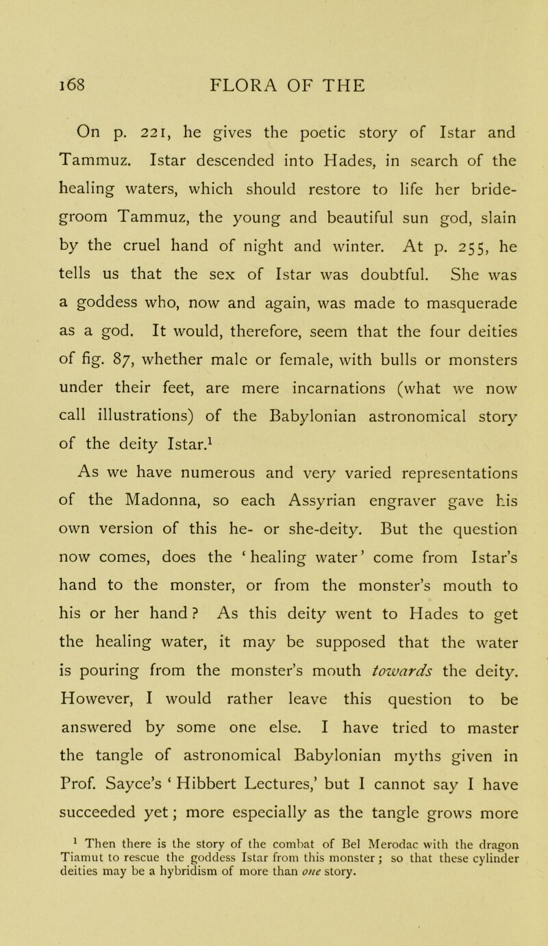 On p. 221, he gives the poetic story of Istar and Tammuz. Istar descended into Hades, in search of the healing waters, which should restore to life her bride- groom Tammuz, the young and beautiful sun god, slain by the cruel hand of night and winter. At p. 255, he tells us that the sex of Istar was doubtful. She was a goddess who, now and again, was made to masquerade as a god. It would, therefore, seem that the four deities of fig. 87, whether male or female, with bulls or monsters under their feet, are mere incarnations (what we now call illustrations) of the Babylonian astronomical story of the deity Istar.^ As we have numerous and very varied representations of the Madonna, so each Assyrian engraver gave his own version of this he- or she-deity. But the question now comes, does the ‘healing water’ come from Istar’s hand to the monster, or from the monster’s mouth to his or her hand ? As this deity went to Hades to get the healing water, it may be supposed that the water is pouring from the monster’s mouth toivards the deity. However, I would rather leave this question to be answered by some one else. I have tried to master the tangle of astronomical Babylonian myths given in Prof. Sayce’s ‘ Hibbert Lectures,’ but I cannot say I have succeeded yet; more especially as the tangle grows more ^ Then there is the story of the combat of Bel Merodac with the dragon Tiamut to rescue the goddess Istar from this monster; so that these cylinder deities may be a hybridism of more than one story.