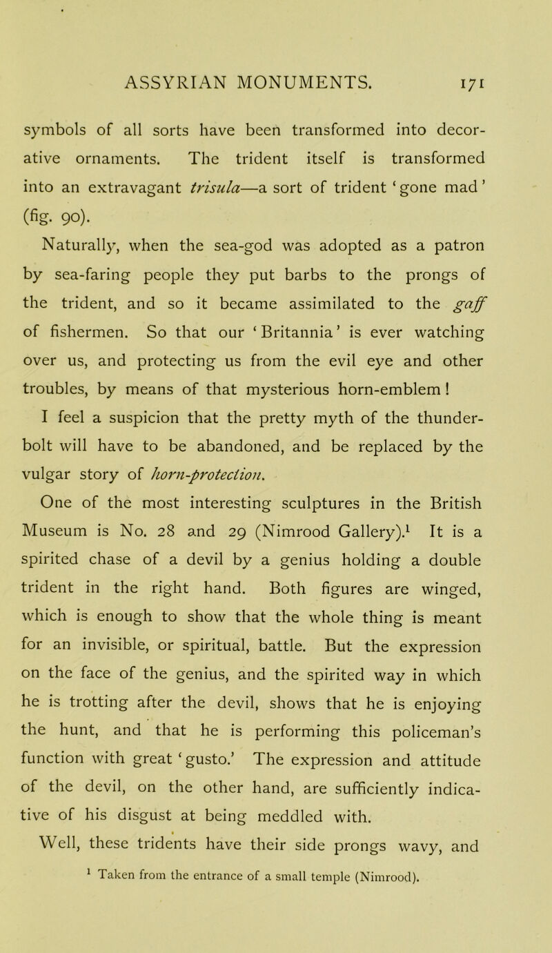 symbols of all sorts have been transformed into decor- ative ornaments. The trident itself is transformed into an extravagant trisula—a sort of trident ‘ gone mad ’ (fig. 90). Naturally, when the sea-god was adopted as a patron by sea-faring people they put barbs to the prongs of the trident, and so it became assimilated to the gaff of fishermen. So that our ‘ Britannia ’ is ever watching over us, and protecting us from the evil eye and other troubles, by means of that mysterious horn-emblem! I feel a suspicion that the pretty myth of the thunder- bolt will have to be abandoned, and be replaced by the vulgar story of horn-proteciion. One of the most interesting sculptures in the British Museum is No. 28 and 29 (Nimrood Gallery).’- It is a spirited chase of a devil by a genius holding a double trident in the right hand. Both figures are winged, which is enough to show that the whole thing is meant for an invisible, or spiritual, battle. But the expression on the face of the genius, and the spirited way in which he is trotting after the devil, shows that he is enjoying the hunt, and that he is performing this policeman’s function with great ‘ gusto.’ The expression and attitude of the devil, on the other hand, are sufficiently indica- tive of his disgust at being meddled with. Well, these tridents have their side prongs wavy, and ^ Taken from the entrance of a small temple (Nimrood).