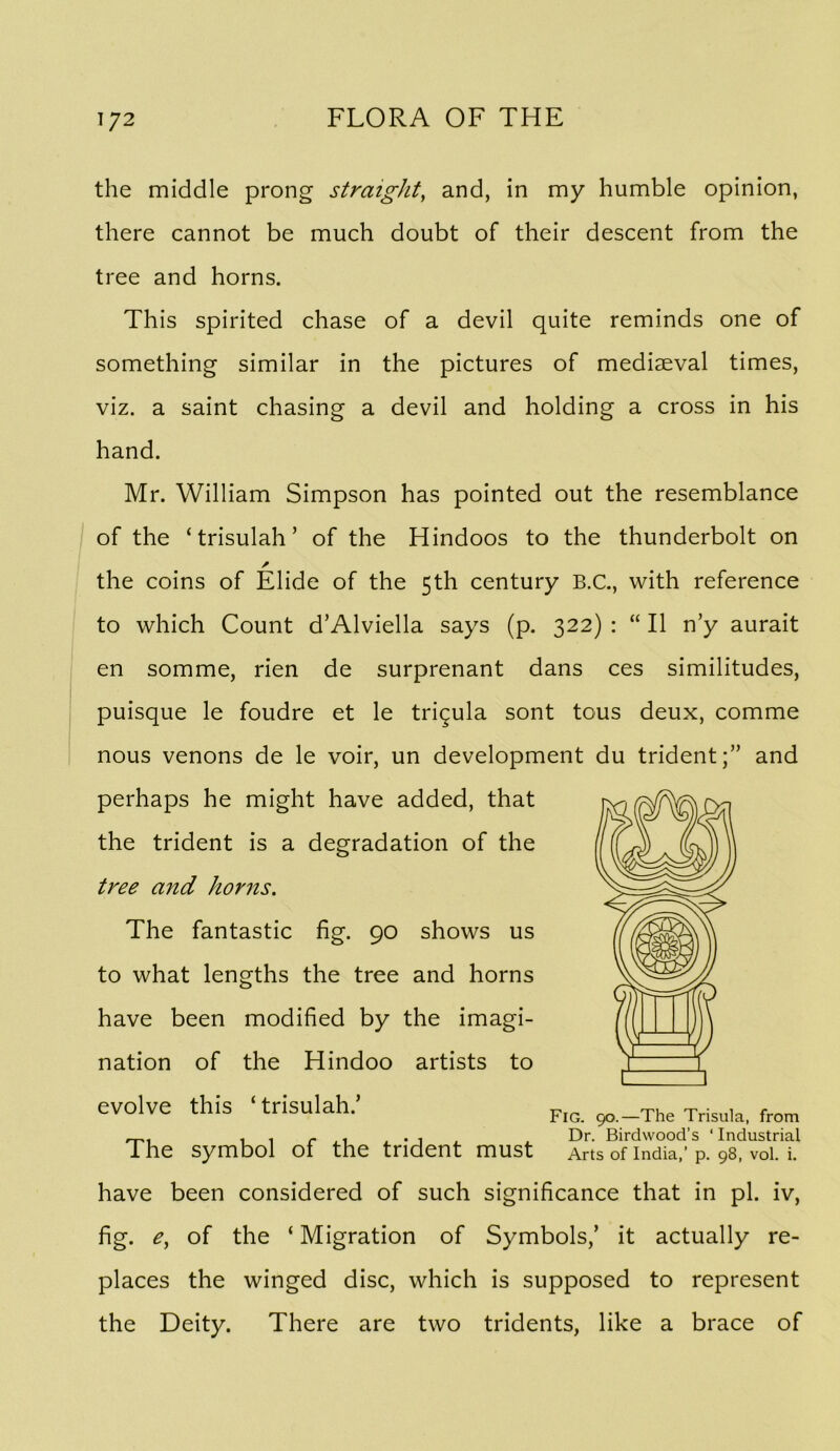the middle prong straight^ and, in my humble opinion, there cannot be much doubt of their descent from the tree and horns. This spirited chase of a devil quite reminds one of something similar in the pictures of mediaeval times, viz. a saint chasing a devil and holding a cross in his hand. Mr. William Simpson has pointed out the resemblance I of the ‘trisulah’ of the Hindoos to the thunderbolt on A the coins of Elide of the 5th century B.C., with reference to which Count d’Alviella says (p. 322) : “ II n’y aurait en somme, rien de surprenant dans ces similitudes, puisque le foudre et le trigula sont tous deux, comme nous venons de le voir, un development du trident;” and perhaps he might have added, that the trident is a degradation of the tree and horns. The fantastic fig. 90 shows us to what lengths the tree and horns have been modified by the imagi- nation of the Hindoo artists to evolve this ‘ trisulah.’ ^ , , r . 1 . • 1 , . Dr. Birdwood’s ‘ Industrial The symbol of the trident must Arts of India,’ p. 98, voi. i. have been considered of such significance that in pi. iv, fig. of the ‘ Migration of Symbols,’ it actually re- places the winged disc, which is supposed to represent the Deity. There are two tridents, like a brace of