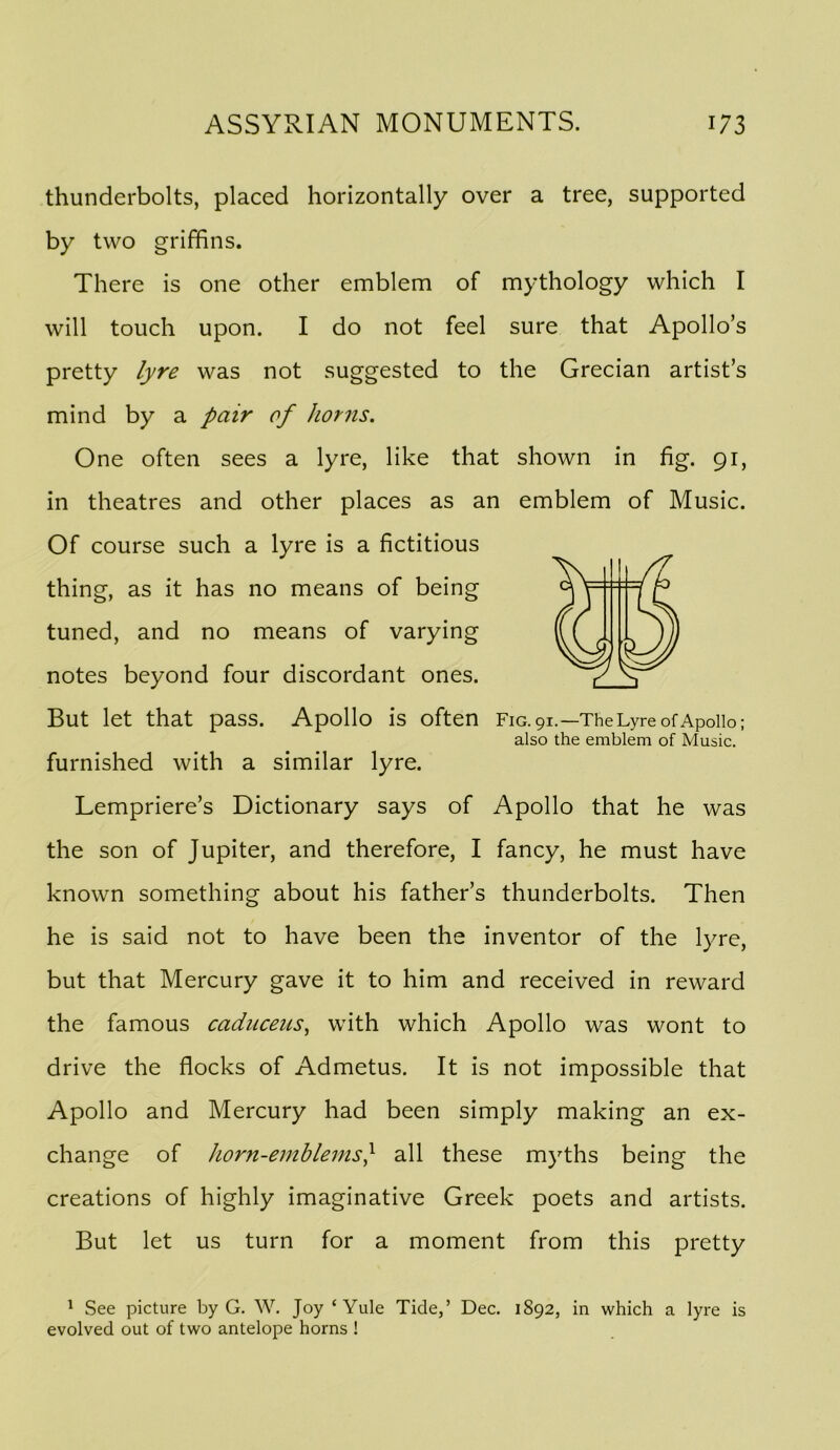 thunderbolts, placed horizontally over a tree, supported by two griffins. There is one other emblem of mythology which I will touch upon. I do not feel sure that Apollo’s pretty lyre was not suggested to the Grecian artist’s mind by a pair of horns. One often sees a lyre, like that shown in fig. 91, in theatres and other places as an emblem of Music. Of course such a lyre is a fictitious But let that pass. Apollo is often F1G.91.—TheLyreofApollo; furnished with a similar lyre. Lempriere’s Dictionary says of Apollo that he was the son of Jupiter, and therefore, I fancy, he must have known something about his father’s thunderbolts. Then he is said not to have been the inventor of the lyre, but that Mercury gave it to him and received in reward the famous cadnceus^ with which Apollo was wont to drive the flocks of Admetus. It is not impossible that Apollo and Mercury had been simply making an ex- change of horn-ernhlems} all these myths being the creations of highly imaginative Greek poets and artists. But let us turn for a moment from this pretty ^ See picture by G. W. Joy ‘Yule Tide,’ Dec. 1892, in which a lyre is evolved out of two antelope horns ! thing, as it has no means of being tuned, and no means of varying notes beyond four discordant ones. also the emblem of Music.