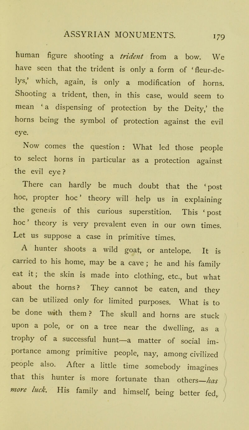 human figure shooting a trident from a bow. We have seen that the trident is only a form of ‘fleur-de- lys, which, again, is only a modification of horns. Shooting a trident, then, in this case, would seem to mean ‘a dispensing of protection by the Deity,’ the horns being the symbol of protection against the evil eye. Now comes the question : What led those people to select horns in particular as a protection against the evil eye ? There can hardly be much doubt that the ‘post hoc, propter hoc theory will help us in explaining the genesis of this curious superstition. This ‘ post hoc theory is very prevalent even in our own times. Let us suppose a case in primitive times. A hunter shoots a wild goat, or antelope. It is carried to his home, may be a cave ; he and his family eat it; the skin is made into clothing, etc., but what about the horns? They cannot be eaten, and they can be utilized only for limited purposes. What is to be done with them ? The skull and horns are stuck upon a pole, or on a tree near the dwelling, as a trophy of a successful hunt—a matter of social im- portance among primitive people, nay, among civilized people also. After a little time somebody imagines that this hunter is more fortunate than others— more luck. His family and himself, being better fed,