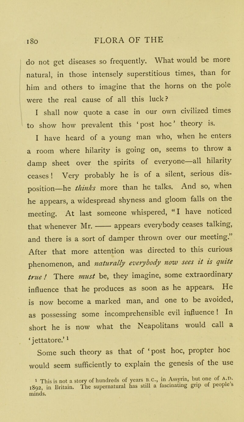 do not get diseases so frequently. What would be more natural, in those intensely superstitious times, than for him and others to imagine that the horns on the pole were the real cause of all this luck? I shall now quote a case in our own civilized times to show how prevalent this ‘ post hoc theory is. I have heard of a young man who, when he enters a room where hilarity is going on, seems to throw a damp sheet over the spirits of everyone all hilarity ceases ! Very probably he is of a silent, serious dis- position—he thinks more than he talks. And so, when he appears, a widespread shyness and gloom falls on the meeting. At last someone whispered, “I have noticed that whenever Mr. appears everybody ceases talking, and there is a sort of damper thrown over our meeting.” After that more attention was directed to this curious phenomenon, and naturally everybody now sees it is quite true ! There must be, they imagine, some extraordinary influence that he produces as soon as he appears. He is now become a marked man, and one to be avoided, as possessing some incomprehensible evil influence ! In short he is now what the Neapolitans would call a ‘ jettatore.’ ^ Some such theory as that of ‘ post hoc, propter hoc would seem sufficiently to explain the genesis of the use 1 This is not a story of hundreds of years B.C., in Assyria, but one of a.d. 1892, in Britain. The supernatural has still a fascinating grip of people s minds.