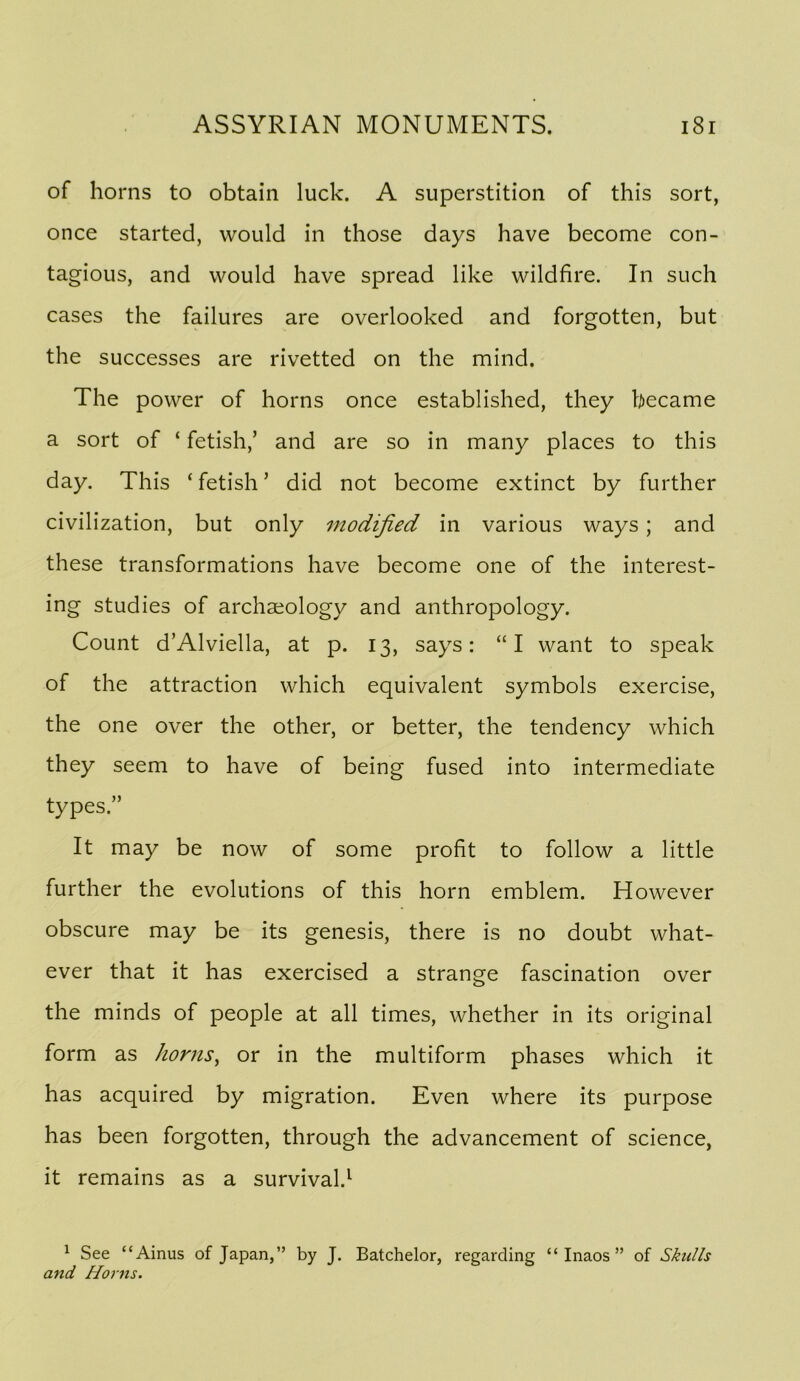 of horns to obtain luck. A superstition of this sort, once started, would in those days have become con- tagious, and would have spread like wildfire. In such cases the failures are overlooked and forgotten, but the successes are rivetted on the mind. The power of horns once established, they became a sort of ‘ fetish,’ and are so in many places to this day. This ‘ fetish ’ did not become extinct by further civilization, but only modified in various ways; and these transformations have become one of the interest- ing studies of archaeology and anthropology. Count d’Alviella, at p. 13, says: “I want to speak of the attraction which equivalent symbols exercise, the one over the other, or better, the tendency which they seem to have of being fused into intermediate types.” It may be now of some profit to follow a little further the evolutions of this horn emblem. However obscure may be its genesis, there is no doubt what- ever that it has exercised a strange fascination over the minds of people at all times, whether in its original form as horns^ or in the multiform phases which it has acquired by migration. Even where its purpose has been forgotten, through the advancement of science, it remains as a survival.^ ^ See “Ainus of Japan,” by J. Batchelor, regarding “ Inaos ” of Skulls and Horns.