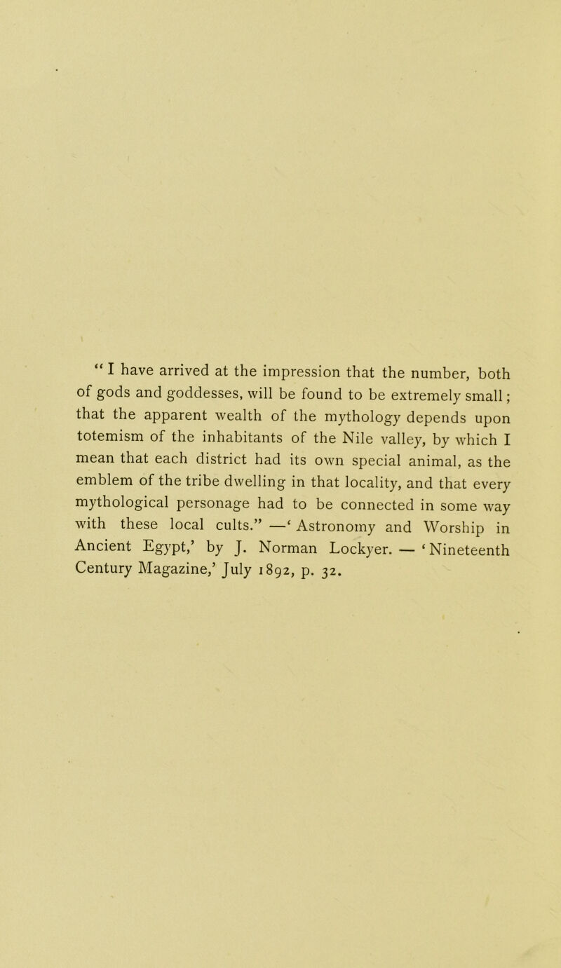 “ I have arrived at the impression that the number, both of gods and goddesses, will be found to be extremely small; that the apparent wealth of the mythology depends upon totemism of the inhabitants of the Nile valley, by which I mean that each district had its own special animal, as the emblem of the tribe dwelling in that locality, and that every mythological personage had to be connected in some way with these local cults.” —‘ Astronomy and Worship in Ancient Egypt,’ by J. Norman Lockyer. — ‘Nineteenth Century Magazine,’ July 1892, p. 32.
