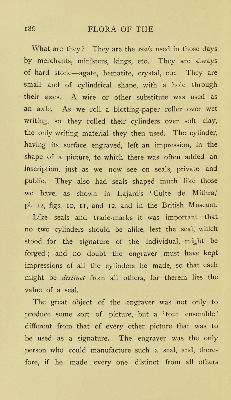 What are they ? They are the seals used in those days by merchants, ministers, kings, etc. They are always of hard stone—agate, hematite, crystal, etc. They are small and of cylindrical shape, with a hole through their axes. A wire or other substitute was used as an axle. As we roll a blotting-paper roller over wet writing, so they rolled their cylinders over soft clay, the only writing material they then used. The cylinder, having its surface engraved, left an impression, in the shape of a picture, to which there was often added an inscription, just as we now see on seals, private and public. They also had seals shaped much like those we have, as shown in Lajard’s ‘ Culte de Mithra,’ pi. 12, figs. lo, II, and 12, and in the British Museum. Like seals and trade-marks it was important that no two cylinders should be alike, lest the seal, which stood for the signature of the individual, might be forged ; and no doubt the engraver must have kept impressions of all the cylinders he made, so that each might be distinct from all others, for therein lies the value of a seal. The great object of the engraver was not only to produce some sort of picture, but a ‘tout ensemble’ different from that of every other picture that was to be used as a signature. The engraver was the only person who could manufacture such a seal, and, there- fore, if he made every one distinct from all others