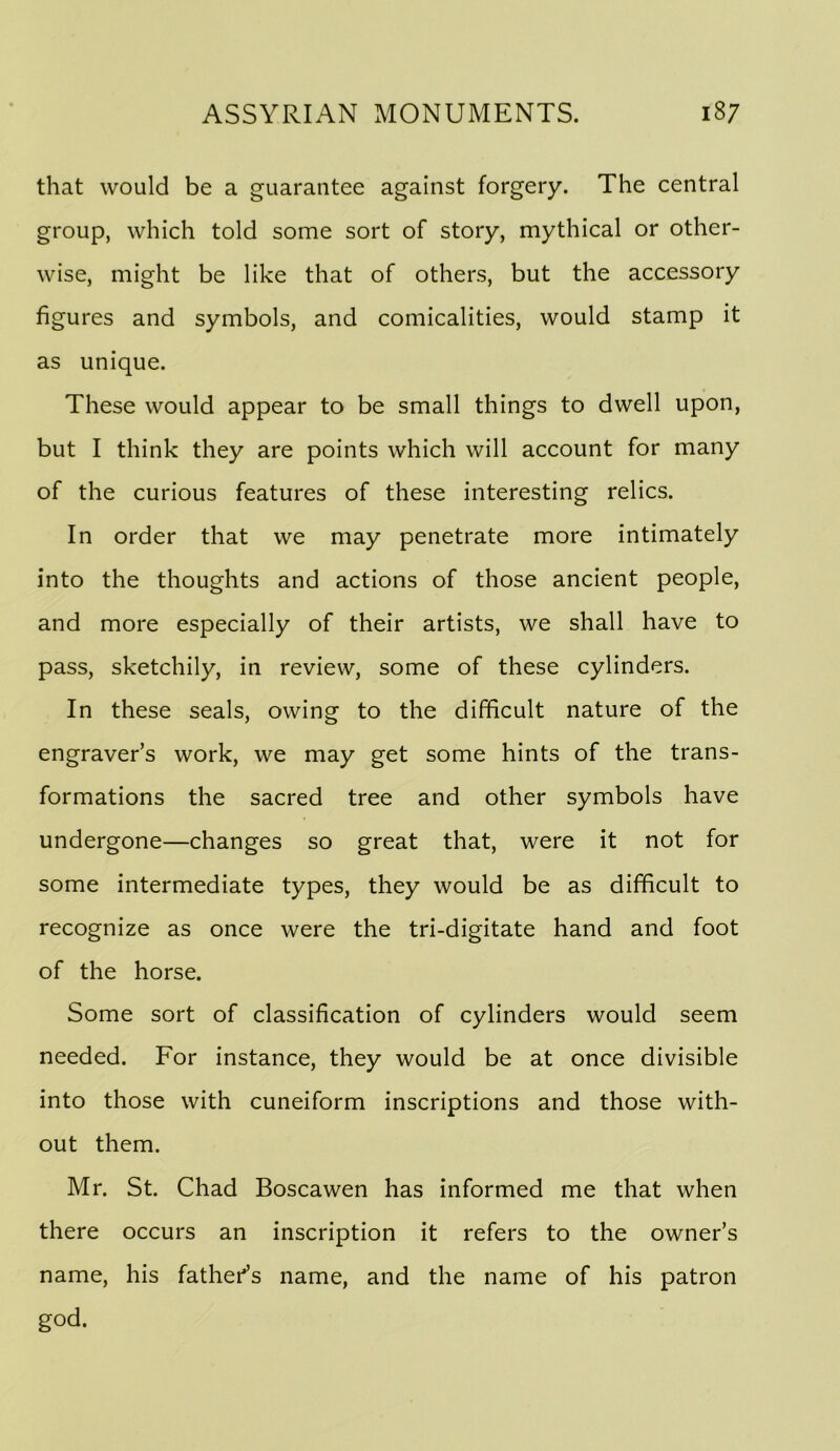 that would be a guarantee against forgery. The central group, which told some sort of story, mythical or other- wise, might be like that of others, but the accessory figures and symbols, and comicalities, would stamp it as unique. These would appear to be small things to dwell upon, but I think they are points which will account for many of the curious features of these interesting relics. In order that we may penetrate more intimately into the thoughts and actions of those ancient people, and more especially of their artists, we shall have to pass, sketchily, in review, some of these cylinders. In these seals, owing to the difficult nature of the engraver’s work, we may get some hints of the trans- formations the sacred tree and other symbols have undergone—changes so great that, were it not for some intermediate types, they would be as difficult to recognize as once were the tri-digitate hand and foot of the horse. Some sort of classification of cylinders would seem needed. For instance, they would be at once divisible into those with cuneiform inscriptions and those with- out them. Mr. St. Chad Boscawen has informed me that when there occurs an inscription it refers to the owner’s name, his father^s name, and the name of his patron god.