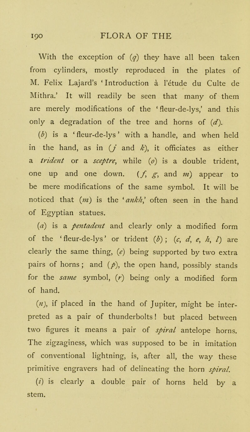 With the exception of (g) they have all been taken from cylinders, mostly reproduced in the plates of M. Felix Lajard’s ‘ Introduction a I’etude du Culte de Mithra.’ It will readily be seen that many of them are merely modifications of the ‘ fleur-de-lys,’ and this only a degradation of the tree and horns of (d). (^) is a ‘ fleur-de-lys ’ with a handle, and when held in the hand, as in (/ and k), it officiates as either a trident or a sceptre, while {o) is a double trident, one up and one down. {f, g, and m) appear to be mere modifications of the same symbol. It will be noticed that {in) is the ^ ankJi', often seen in the hand of Egyptian statues. {d) is a pentadent and clearly only a modified form of the ‘ fleur-de-lys ’ or trident {b) ; {c, d, e, Ji, 1) are clearly the same thing, {e) being supported by two extra pairs of horns ; and (/), the open hand, possibly stands for the same symbol, {f) being only a modified form of hand. {n), if placed in the hand of Jupiter, might be inter- preted as a pair of thunderbolts! but placed between two figures it means a pair of spiral antelope horns. The zigzaginess, which was supposed to be in imitation of conventional lightning, is, after all, the way these primitive engravers had of delineating the horn spiral. {i) is clearly a double pair of horns held by a stem.