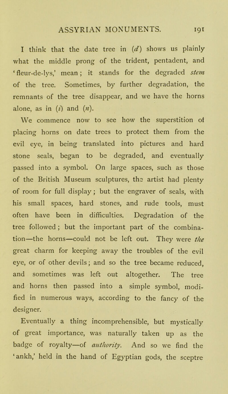 I think that the date tree in {d) shows us plainly what the middle prong of the trident, pentadent, and ‘ fleur-de-lys,’ mean ; it stands for the degraded stem of the tree. Sometimes, by further degradation, the remnants of the tree disappear, and we have the horns alone, as in [i] and {71). We commence now to see how the superstition of placing horns on date trees to protect them from the evil eye, in being translated into pictures and hard stone seals, began to be degraded, and eventually passed into a symbol. On large spaces, such as those of the British Museum sculptures, the artist had plenty of room for full display ; but the engraver of seals, with his small spaces, hard stones, and rude tools, must often have been in difficulties. Degradation of the tree followed ; but the important part of the combina- tion—the horns—could not be left out. They were the great charm for keeping away the troubles of the evil eye, or of other devils; and so the tree became reduced, and sometimes was left out altogether. The tree and horns then passed into a simple symbol, modi- fied in numerous ways, according to the fancy of the designer. Eventually a thing incomprehensible, but mystically of great importance, was naturally taken up as the badge of royalty—of auttiority. And so we find the ‘ankh,’ held in the hand of Egyptian gods, the sceptre