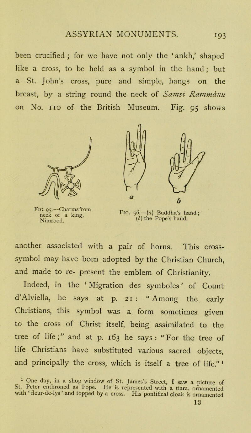 been crucified ; for we have not only the ‘ ankh,’ shaped like a cross, to be held as a symbol in the hand ; but a St. John’s cross, pure and simple, hangs on the breast, by a string round the neck of Samsi Rammanu on No. no of the British Museum. Fig. 95 shows another associated with a pair of horns. This cross- symbol may have been adopted by the Christian Church, and made to re- present the emblem of Christianity. Indeed, in the ‘ Migration des symboles ’ of Count d’Alviella, he says at p. 21 : “Among the early Christians, this symbol was a form sometimes given to the cross of Christ itself, being assimilated to the tree of life;” and at p. 163 he says: “For the tree of life Christians have substituted various sacred objects, and principally the cross, which is itself a tree of life.” ^ ^ One day, in a shop window of St. James’s Street, I saw a picture of St. Peter enthroned as Pope. He is represented with a tiara, ornamented with ‘ fleur-de-lys ’ and topped by a cross. His pontifical cloak is ornamented Fig. 95.—Charms from neck of a king, Nimrood. Fig. 96.—{a) Buddha’s hand; (d) the Pope’s hand. 13