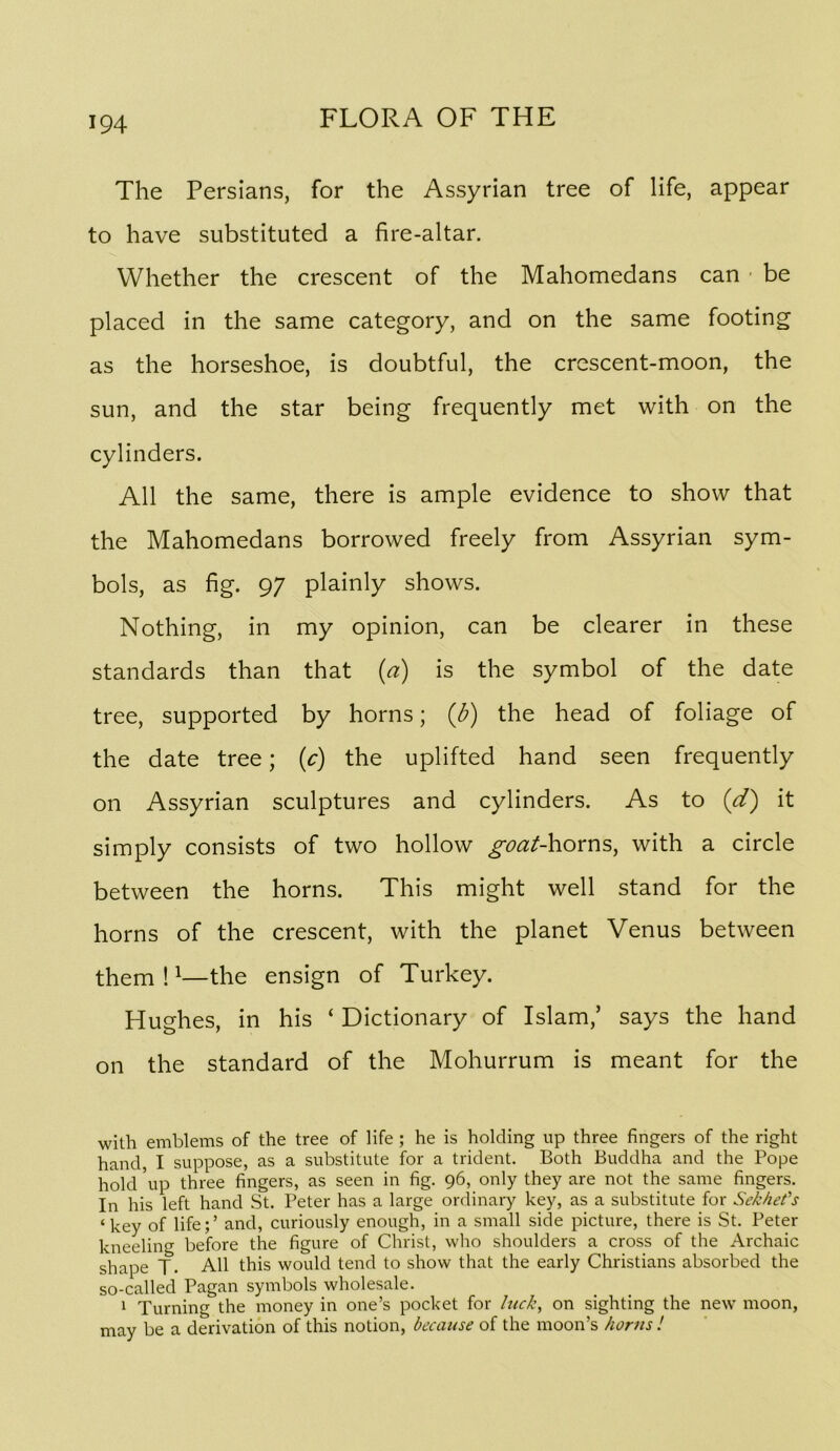The Persians, for the Assyrian tree of life, appear to have substituted a fire-altar. Whether the crescent of the Mahomedans can ■ be placed in the same category, and on the same footing as the horseshoe, is doubtful, the crescent-moon, the sun, and the star being frequently met with on the cylinders. All the same, there is ample evidence to show that the Mahomedans borrowed freely from Assyrian sym- bols, as fig. 97 plainly shows. Nothing, in my opinion, can be clearer in these standards than that (a) is the symbol of the date tree, supported by horns; (d) the head of foliage of the date tree; (c) the uplifted hand seen frequently on Assyrian sculptures and cylinders. As to (d) it simply consists of two hollow ^^7^/-horns, with a circle between the horns. This might well stand for the horns of the crescent, with the planet Venus between them!^—the ensign of Turkey. Hughes, in his ‘ Dictionary of Islam,’ says the hand on the standard of the Mohurrum is meant for the with emblems of the tree of life ; he is holding up three fingers of the right hand, I suppose, as a substitute for a trident. Both Buddha and the Pope hold ’up three fingers, as seen in fig. 96, only they are not the same fingers. In his left hand St. Peter has a large ordinary key, as a substitute for Sekhet’’s ‘key of life;’ and, curiously enough, in a small side picture, there is St. Peter kneeling before the figure of Christ, who shoulders a cross of the Archaic shape T. All this would tend to show that the early Christians absorbed the so-called Pagan symbols wholesale. ‘ Turning the money in one’s pocket for hick, on sighting the new moon, may be a derivation of this notion, because of the moon’s horns !