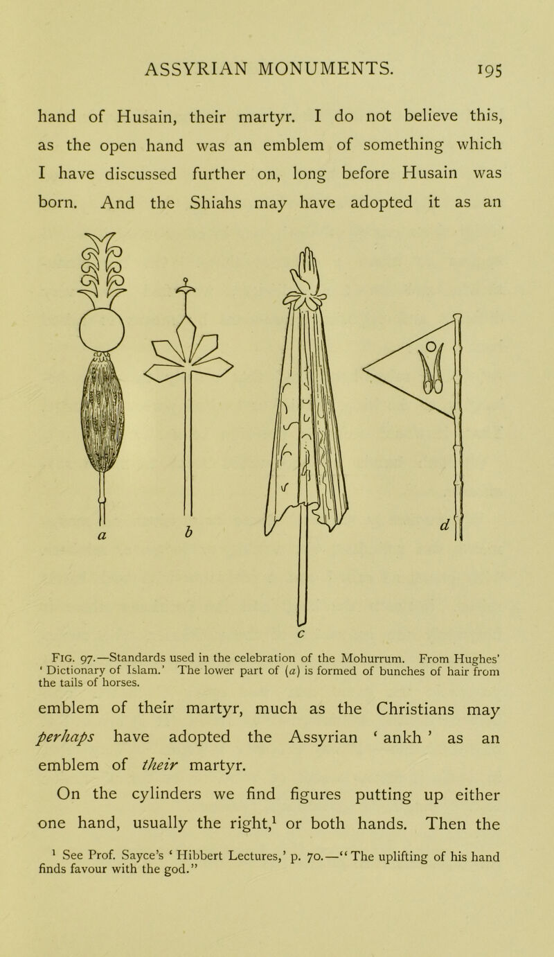 hand of Husain, their martyr. I do not believe this, as the open hand was an emblem of something which I have discussed further on, long before Husain was born. And the Shiahs may have adopted it as an c Fig. 97.—Standards used in the celebration of the Mohurrum. From Hughes’ ‘ Dictionary of Islam.’ The lower part of [a] is formed of bunches of hair from the tails of horses. emblem of their martyr, much as the Christians may perhaps have adopted the Assyrian ‘ ankh ’ as an emblem of their martyr. On the cylinders we find figures putting up either one hand, usually the right,^ or both hands. Then the 1 See Prof. Sayce’s ‘ Hibbert Lectures,’ p. 70.—“The uplifting of his hand finds favour with the god.” a
