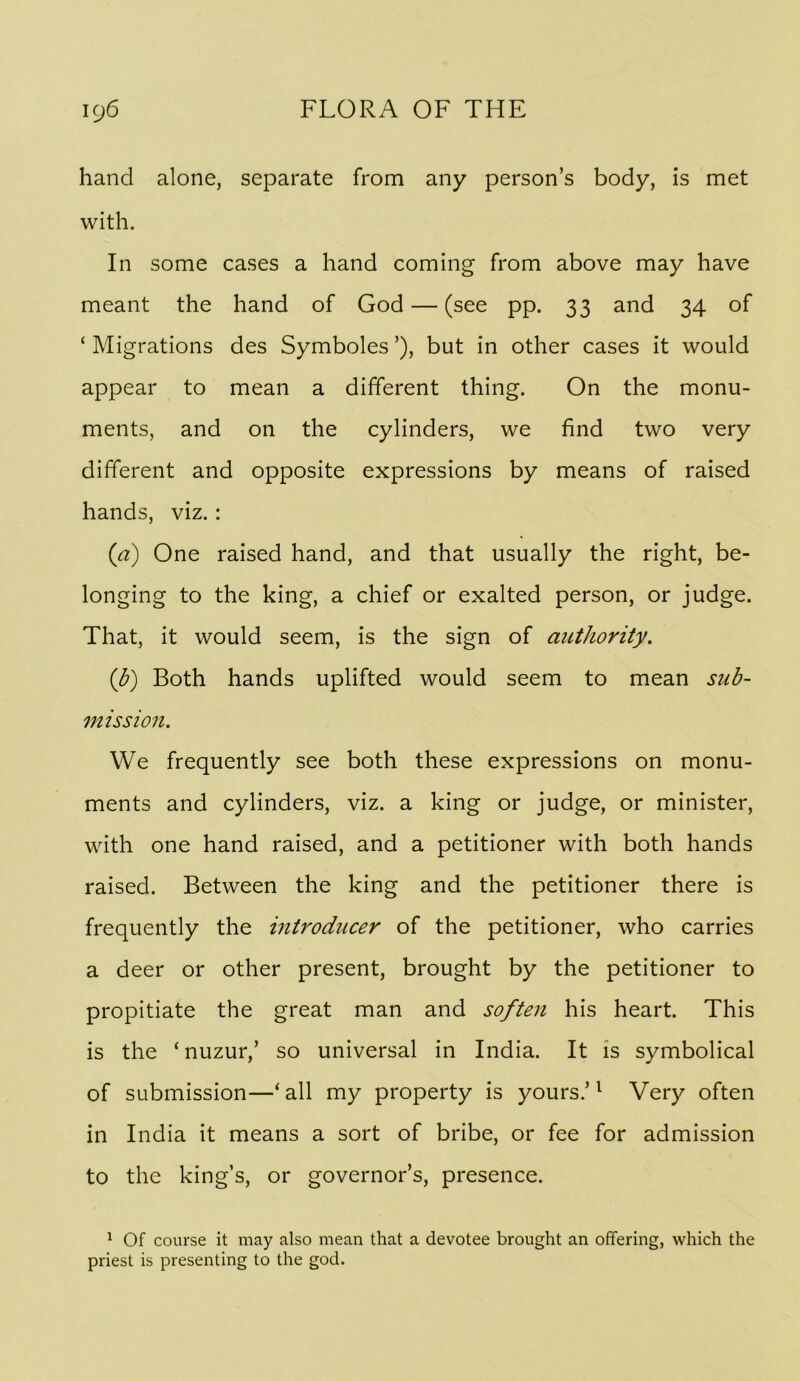 hand alone, separate from any person’s body, is met with. In some cases a hand coming from above may have meant the hand of God — (see pp. 33 and 34 of ‘ Migrations des Symboles ’), but in other cases it would appear to mean a different thing. On the monu- ments, and on the cylinders, we find two very different and opposite expressions by means of raised hands, viz.: (a) One raised hand, and that usually the right, be- longing to the king, a chief or exalted person, or judge. That, it would seem, is the sign of authority. {b) Both hands uplifted would seem to mean sub- mission. We frequently see both these expressions on monu- ments and cylinders, viz. a king or judge, or minister, with one hand raised, and a petitioner with both hands raised. Between the king and the petitioner there is frequently the introducer of the petitioner, who carries a deer or other present, brought by the petitioner to propitiate the great man and soften his heart. This is the ‘nuzur,’ so universal in India. It is symbolical of submission—‘ all my property is yours.’ ^ Very often in India it means a sort of bribe, or fee for admission to the king’s, or governor’s, presence. ^ Of course it may also mean that a devotee brought an offering, which the priest is presenting to the god.