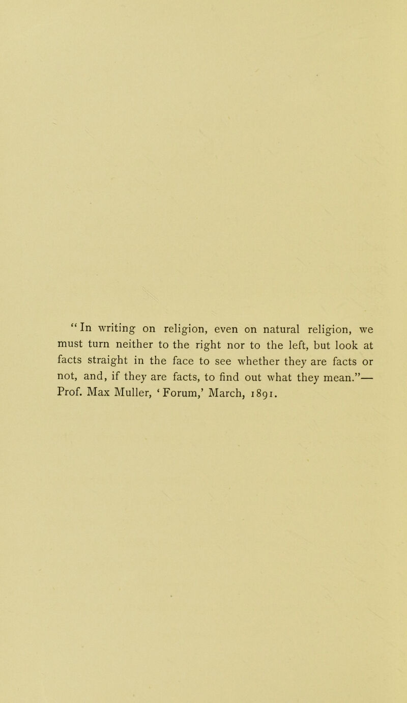 “ In writing on religion, even on natural religion, we must turn neither to the right nor to the left, but look at facts straight in the face to see whether they are facts or not, and, if they are facts, to find out what they mean.”— Prof. Max Muller, ‘Forum,’ March, 1891.