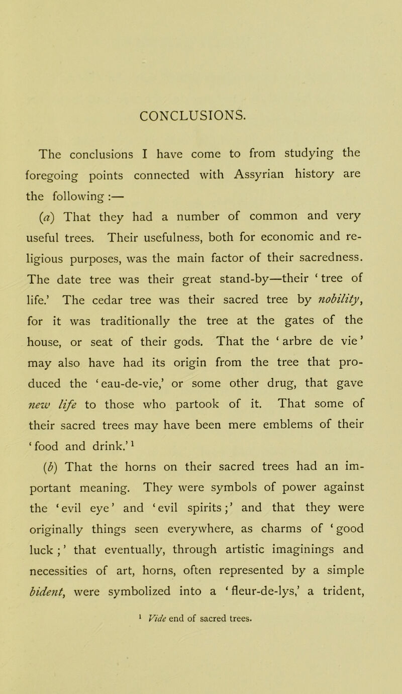 The conclusions I have come to from studying the foregoing points connected with Assyrian history are the following :— {a) That they had a number of common and very useful trees. Their usefulness, both for economic and re- ligious purposes, was the main factor of their sacredness. The date tree was their great stand-by—their ‘ tree of life.’ The cedar tree was their sacred tree by nobihty^ for it was traditionally the tree at the gates of the house, or seat of their gods. That the ‘ arbre de vie ’ may also have had its origin from the tree that pro- duced the ‘ eau-de-vie,’ or some other drug, that gave new life to those who partook of it. That some of their sacred trees may have been mere emblems of their ‘ food and drink.’ ^ {b) That the horns on their sacred trees had an im- portant meaning. They were symbols of power against the ‘ evil eye ’ and ‘ evil spirits; ’ and that they were originally things seen everywhere, as charms of ‘ good luck ; ’ that eventually, through artistic imaginings and necessities of art, horns, often represented by a simple bident^ were symbolized into a ‘ fleur-de-lys,’ a trident. ^ Vide end of sacred trees.