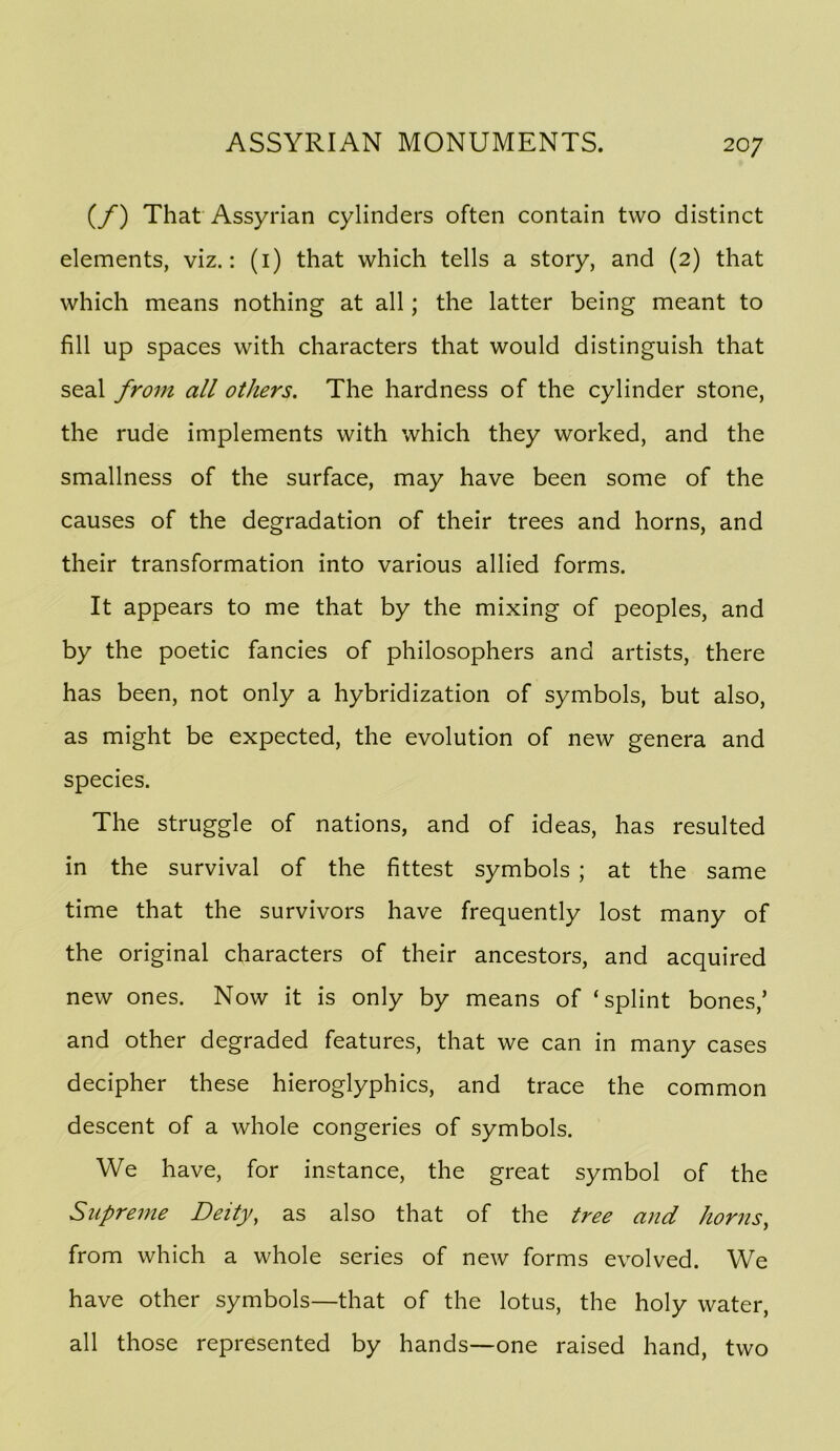 (/) That Assyrian cylinders often contain two distinct elements, viz.: (i) that which tells a story, and (2) that which means nothing at all; the latter being meant to fill up spaces with characters that would distinguish that seal from all others. The hardness of the cylinder stone, the rude implements with which they worked, and the smallness of the surface, may have been some of the causes of the degradation of their trees and horns, and their transformation into various allied forms. It appears to me that by the mixing of peoples, and by the poetic fancies of philosophers and artists, there has been, not only a hybridization of symbols, but also, as might be expected, the evolution of new genera and species. The struggle of nations, and of ideas, has resulted in the survival of the fittest symbols ; at the same time that the survivors have frequently lost many of the original characters of their ancestors, and acquired new ones. Now it is only by means of ‘splint bones,’ and other degraded features, that we can in many cases decipher these hieroglyphics, and trace the common descent of a whole congeries of symbols. We have, for instance, the great symbol of the Supreme Deity, as also that of the tree and horns, from which a whole series of new forms evolved. We have other symbols—that of the lotus, the holy water, all those represented by hands—one raised hand, two
