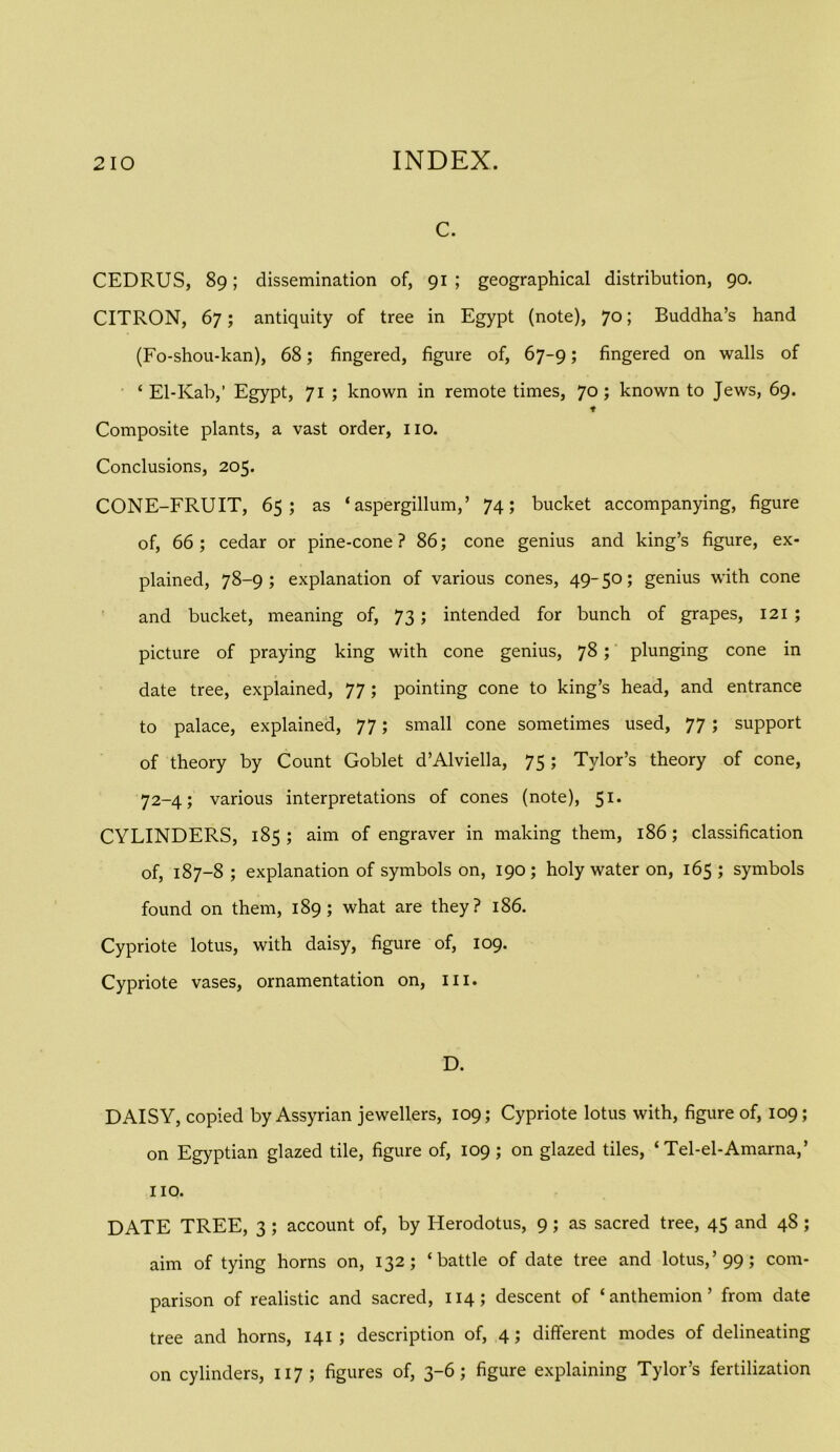 c. CEDRUS, 89; dissemination of, 91 ; geographical distribution, 90. CITRON, 67; antiquity of tree in Egypt (note), 70; Buddha’s hand (Fo-shou-kan), 68; fingered, figure of, 67-9; fingered on walls of ‘ El-Kab,’ Egypt, 71 ; known in remote times, 70 J known to Jews, 69. ♦ Composite plants, a vast order, no. Conclusions, 205. CONE-FRUIT, 65; as ‘aspergillum,’ 74; bucket accompanying, figure of, 66; cedar or pine-cone? 86; cone genius and king’s figure, ex- plained, 78-9; explanation of various cones, 49-50; genius with cone ' and bucket, meaning of, 73; intended for bunch of grapes, 121 ; picture of praying king with cone genius, 7^ > plunging cone in date tree, explained, 77 ; pointing cone to king’s head, and entrance to palace, explained, 77; small cone sometimes used, 77 ; support of theory by Count Goblet d’Alviella, 75; Tylor’s theory of cone, 72-4; various interpretations of cones (note), 51. CYLINDERS, 185; aim of engraver in making them, 186; classification of, 187-8 ; explanation of symbols on, 190 ; holy water on, 165 ; symbols found on them, 189; what are they? 186. Cypriote lotus, with daisy, figure of, 109. Cypriote vases, ornamentation on, iii. D. DAISY, copied by Assyrian jewellers, 109; Cypriote lotus with, figure of, 109; on Egyptian glazed tile, figure of, 109; on glazed tiles, ‘ Tel-el-Amarna,’ no. DATE TREE, 3 ; account of, by Herodotus, 9; as sacred tree, 45 and 48 ; aim of tying horns on, 132; ‘battle of date tree and lotus,’99; com- parison of realistic and sacred, 114; descent of ‘anthemion’ from date tree and horns, 141 ; description of, 4; different modes of delineating on cylinders, 117; figures of, 3-6; figure explaining Tylor’s fertilization