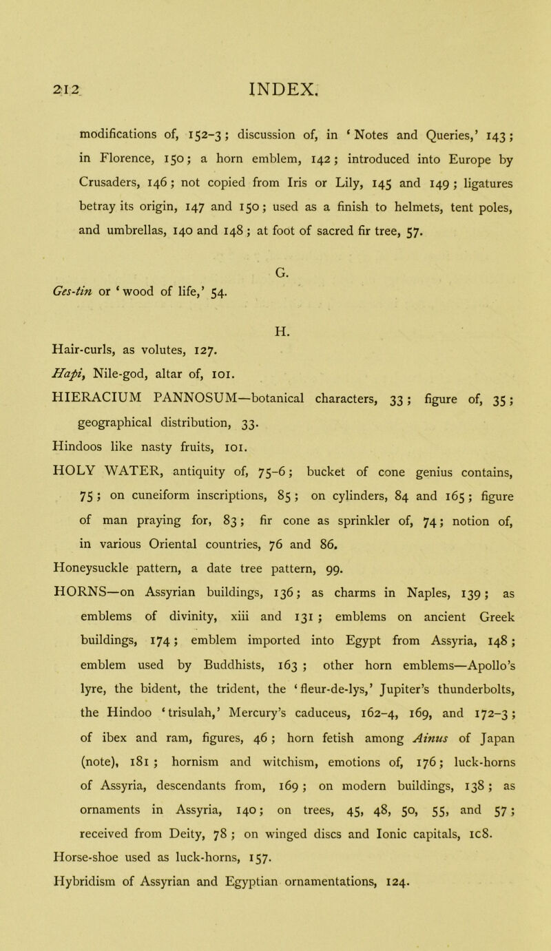 modifications of, 152-3; discussion of, in ‘Notes and Queries,’ 143; in Florence, 150; a horn emblem, 142; introduced into Europe by Crusaders, 146; not copied from Iris or Lily, 145 and 149 ; ligatures betray its origin, 147 and 150; used as a finish to helmets, tent poles, and umbrellas, 140 and 148; at foot of sacred fir tree, 57. G. Ges-tin or ‘wood of life,’ 54. H. Hair-curls, as volutes, 127. Hapiy Nile-god, altar of, loi. HIERACIUM PANNOSUM—botanical characters, 33 ; figure of, 35; geographical distribution, 33. Hindoos like nasty fruits, loi. HOLY WATER, antiquity of, 75-6; bucket of cone genius contains, 75 ; on cuneiform inscriptions, 85 ; on cylinders, 84 and 165 ; figure of man praying for, 83; fir cone as sprinkler of, 74; notion of, in various Oriental countries, 76 and 86, Honeysuckle pattern, a date tree pattern, 99. HORNS—on Assyrian buildings, 136; as charms in Naples, 139; as emblems of divinity, xiii and 131 ; emblems on ancient Greek buildings, 174; emblem imported into Egypt from Assyria, 148; emblem used by Buddhists, 163 ; other horn emblems—Apollo’s lyre, the bident, the trident, the ‘ fleur-de-lys,’ Jupiter’s thunderbolts, the Hindoo ‘trisulah,’ Mercury’s caduceus, 162-4, 169, and 172-3; of ibex and ram, figures, 46; horn fetish among Ainus of Japan (note), 181 ; hornism and witchism, emotions of, 176; luck-horns of Assyria, descendants from, 169; on modern buildings, 138; as ornaments in Assyria, 140; on trees, 45, 48, 50, 55, and 57; received from Deity, 78 ; on winged discs and Ionic capitals, ic8. Horse-shoe used as luck-horns, 157. Hybridism of Assyrian and Egyptian ornamentations, 124.