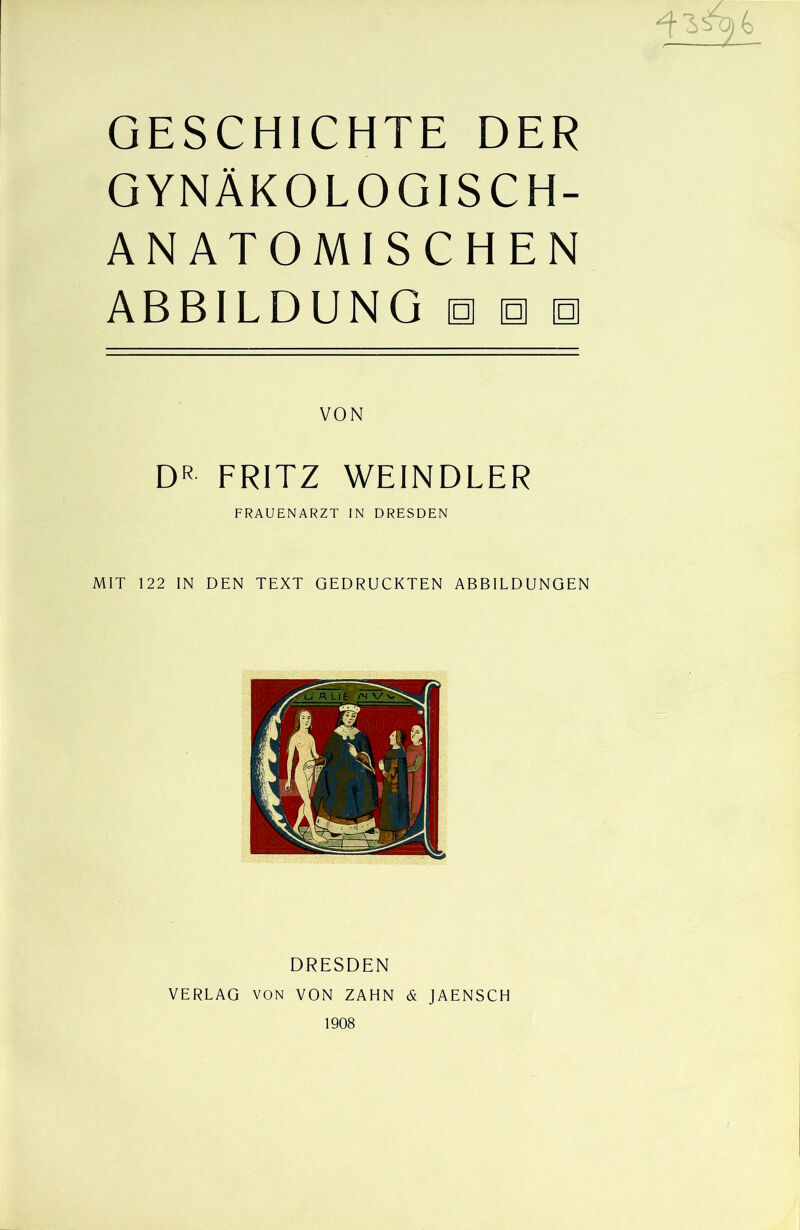 ^ 4 GESCHICHTE DER GYNÄKOLOGISCH- ANATOMISCHEN ABBILDUNG hob D« FRITZ WEINDLER FRAUENARZT IN DRESDEN MIT 122 IN DEN TEXT GEDRUCKTEN ABBILDUNGEN DRESDEN VERLAG VON VON ZAHN & JAENSCH 1908