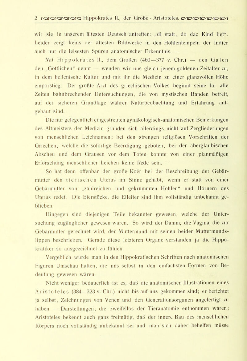 wir sie in unserem ältesten Deutsch antreffen: „di statt, do daz Kind liet“. Leider zeigt keins der ältesten Bildwerke in den Höhlenteinpeln der Indier auch nur die leisesten Spuren anatomischer Erkenntnis. — Mit Hippokrates 11., dem Großen (460—377 v. Chr.) — den Galen den „Göttlichen“ nennt — wenden wir uns gleich jenem goldenen Zeitalter zu, in dem hellenische Kultur und mit ihr die Medizin zu einer glanzvollen Höhe emporstieg. Der größte Arzt des griechischen Volkes beginnt seine für alle Zeiten bahnbrechenden Untersuchungen, die von mystischen Banden befreit, auf der sicheren Grundlage wahrer Naturbeobachtung und Erfahrung auf- gebaut sind. Die nur gelegentlich eingestreuten gynäkologisch-anatomischen Bemerkungen des Altmeisters der Medizin gründen sich allerdings nicht auf Zergliederungen von menschlichen Leichnamen; bei den strengen religiösen Vorschriften der Griechen, welche die sofortige Beerdigung geboten, bei der abergläubischen Abscheu und dem Grausen vor dem Toten konnte von einer planmäßigen Erforschung menschlicher Leichen keine F^ede sein. So hat denn offenbar iler große Koer bei der Beschreibung der Gebär- mutter den tierischen Uterus im Sinne gehabt, wenn er statt von einer Gebärmutter von „zahlreichen und gekrümmten Höhlen“ und Hörnern des Uterus redet. Die Eierstöcke, die Eileiter sind ihm vollständig unbekannt ge- blieben. Hingegen siiul diejenigen Teile bekannter gewesen, welche der Unter- suchung zugänglicher gewesen waren. So wird der Damm, die Vagina, die zur Gebärmutter gerechnet wird, der Muttermund mit seinen beiden Muttermunds- lippen beschrieben. Gerade diese letzteren Organe verstanden ja die Hippo- kratiker so ausgezeichnet zu fühlen. Vergeblich würde man in den Hippokratischen Schriften nach anatomischen Figuren Umschau halten, die uns selbst in den einfachsten Formen von Be- deutung gewesen wären. Nicht weniger bedauerlich ist es, daß die anatomischen Illustrationen eines Aristoteles (384—323 v. Chr.) nicht bis auf uns gekommen sind; er berichtet ja selbst, Zeichnungen von Venen und den Generationsorganen angefertigt zu haben Darstellungen, die zweifellos der Tieranatomie entnommen waren; Aristoteles bekennt auch ganz freimütig, daß der innere Bau des menschlichen Körpers noch vollständig unbekannt sei und man sich daher behelfen müsse