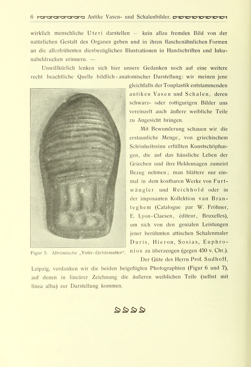 wirklich menschliche Uteri darstellen — kein allzu fremdes Bild von der natürlichen Gestalt des Organes geben und in ihren flaschenähnlichen Formen an die allerfrühesten diesbezüglichen Illustrationen in Handschriften und Inku- nabeldrucken erinnern. — Unwillkürlich lenken sich hier unsere Gedanken noch auf eine weitere recht beachtliche Quelle bildlich - anatomischer Darstellung: wir meinen jene gleichfalls der Tonplastik entstammenden antiken Vasen und Schalen, deren schwarz- oder rotfigurigen Bilder uns vereinzelt auch äußere weibliche Teile zu Angesicht bringen. Mit Bewunderung schauen wir die erstaunliche Menge, von griechischem Schönheitssinn erfüllten Knnstschöpfun- gen, die auf das häusliche Leben der Griechen und ihre Heldensagen zumeist Bezug nehmen; man blättere nur ein- mal in dem kostbaren Werke von Furt- wängler und Reich ho Id oder in der imposanten Kollektion van Bran- teghem (Catalogne par W. Fröhner, E. Lyon-Claesen, editeur, Bruxelles), um sich von den genialen Leistungen jener berühmten attischen Schalenmaler Duris, Hieron, Sosias, Euphro- n i OS zu überzeugen (gegen 450 v. Chr.). Der Güte des Herrn Prof. Sud hoff, Leipzig, verdanken wir die beiden beigefügten Photographien (Figur 6 und 7), auf denen in lineärer Zeichnung die äußeren weiblichen Teile (selbst mit linea alba) zur Darstellung kommen. Figur 5. Altrömische „Votiv-Gebärmutter“.