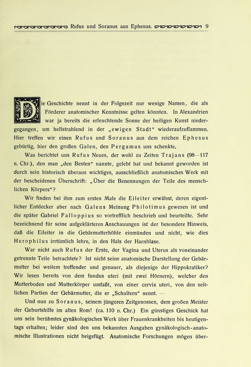ie Geschichte nennt in der Folgezeit nur wenige Namen, die als Förderer anatomischer Kenntnisse gelten könnten. In Alexandrien war ja bereits die erleuchtende Sonne der heiligen Kunst nieder- gegangen, um hellstrahlend in der „ewigen Stadt“ wiederaufzuflammen. Hier treffen wir einen Rufus und Soranus aus dem reichen Ephesus gebürtig, hier den großen Galen, den Pergamus uns schenkte. Was berichtet uns Rufus Neues, der wohl zu Zeiten Trajans (98—117 n. Chr.), den man „den Besten“ nannte, gelebt hat und bekannt geworden ist durch sein historisch überaus wichtiges, ausschließlich anatomisches Werk mit der bescheidenen Überschrift: „Über die Benennungen der Teile des mensch- lichen Körpers“? Wir finden bei ihm zum ersten Male die Eileiter erwähnt, deren eigent- licher Entdecker aber nach Galens Meinung Philotimus gewesen ist und die später Gabriel Falloppius so vortrefflich beschrieb und beurteilte. Sehr bezeichnend für seine aufgeklärteren Anschauungen ist der besondere Hinweis, daß die Eileiter in die Gebärmutterhöhle einmünden und nicht, wie dies Herophilus irrtümlich lehre, in den Hals der Harnblase. War nicht auch Rufus der Erste, der Vagina und Uterus als voneinander getrennte Teile betrachtete? Ist nicht seine anatomische Darstellung der Gebär- mutter bei weitem treffender und genauer, als diejenige der Hippokratiker? Wir lesen bereits von dem fundus uteri (mit zwei Hörnern), welcher den Mutterboden und Mutterkörper umfaßt, von einer cervix uteri, von den seit- lichen Partien der Gebärmutter, die er „Schultern“ nennt. — Und nun zu Soranus, seinem jüngeren Zeitgenossen, dem großen Meister der Geburtshilfe im alten Rom! (ca. 110 n. Chr.) Ein günstiges Geschick hat uns sein berühmtes gynäkologisches Werk über Frauenkrankheiten bis heutigen- tags erhalten; leider sind den uns bekannten Ausgaben gynäkologisch-anato- mische Illustrationen nicht beigefügt. Anatomische Forschungen mögen über-