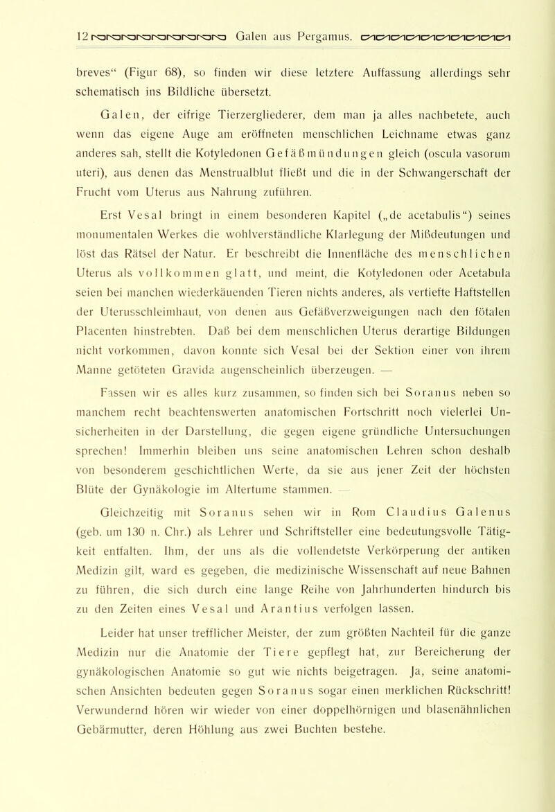 breves“ (Figur 68), so finden wir diese letztere Auffassung allerdings sehr schematisch ins Bildliche übersetzt. Galen, der eifrige Tierzergliederer, dem man ja alles nachbetete, auch wenn das eigene Auge am eröffneten menschlichen Leichname etwas ganz anderes sah, stellt die Kotyledonen G ef ä ß m ü nd u n ge n gleich (oscula vasornm Uteri), aus denen das Menstrualblut fließt und die in der Schwangerschaft der Frucht vom Uterus aus Nahrung zuführen. Erst Vesal bringt in einem besonderen Kapitel („de acetabulis“) seines monumentalen Werkes die wohlverstcändliche Klarlegung der Mißdeutungen und löst das Rätsel der Natur. Er beschreild die Innenfläche des menschlichen Uterus als vollkommen glatt, und meint, die Kotyledonen oder Acetabula seien bei manchen wiederkänenden Tieren nichts anderes, als vertiefte Haftstellen der Uterusschleimhaut, von denen aus Gefäßverzweigungen nach den fötalen Placenten hinstrebten. Daß bei dem menschlichen Uterus derartige Bildungen nicht Vorkommen, davon konnte sich Vesal bei der Sektion einer von ihrem Manne getöteten Gravida augenscheinlich überzeugen. — Fassen wir es alles kurz zusammen, so finden sich bei Soranus neben so manchem recht beachtenswerten anatomischen Fortschritt noch vielerlei Un- sicherheiten in der Darstellung, die gegen eigene gründliche Untersuchungen sprechen! Immerhin bleiben uns seine anatomischen Lehren schon deshalb von besonderem geschichtlichen Werte, da sie aus jener Zeit der höchsten Blüte der Gynäkologie im Altertume stammen. Gleichzeitig mit Soranus sehen wir in l^om Claudius Galenus (geh. um 130 n. Chr.) als Lehrer und Schriftsteller eine bedeutungsvolle Tätig- keit entfalten. Ihm, der uns als die vollendetste Verktirperung der antiken Medizin gilt, ward es gegeben, die medizinische Wissenschaft auf neue Bahnen zu führen, die sich durch eine lange F^eihe von Jahrhunderten hindurch bis zu den Zeiten eines Vesal und Arantins verfolgen lassen. Leider hat unser trefflicher Meister, der zum größten Nachteil für die ganze Medizin nur die Anatomie der Tiere gepflegt hat, zur Bereicherung der gynäkologischen Anatomie so gut wie nichts beigetragen. Ja, seine anatomi- schen Ansichten bedeuten gegen S o ra n u s sogar einen merklichen Rückschritt! Verwundernd hören wir wieder von einer doppelhörnigen und blasenähnlichen Gebärmutter, deren Höhlung aus zwei Buchten bestehe.