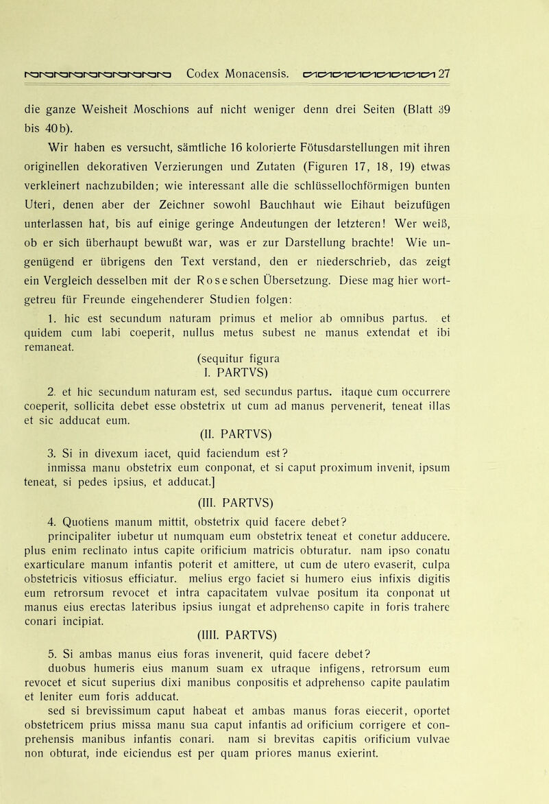 die ganze Weisheit Moschions auf nicht weniger denn drei Seiten (Blatt 39 bis 40 b). Wir haben es versucht, sämtliche 16 kolorierte Fötusdarstellungen mit ihren originellen dekorativen Verzierungen und Zutaten (Figuren 17, 18, 19) etwas verkleinert nachzubilden; wie interessant alle die schlüssellochförmigen bunten Uteri, denen aber der Zeichner sowohl Bauchhaut wie Eihaut beizufügen unterlassen hat, bis auf einige geringe Andeutungen der letzteren! Wer weiß, ob er sich überhaupt bewußt war, was er zur Darstellung brachte! Wie un- genügend er übrigens den Text verstand, den er niederschrieb, das zeigt ein Vergleich desselben mit der Ros eschen Übersetzung. Diese mag hier wort- getreu für Freunde eingehenderer Studien folgen: 1. hic est secundum naturam primus et melior ab omnibus partus. et quidem cum labi coeperit, nullus metus subest ne manus extendat et ibi remaneat. (sequitur figura I. PARTVS) 2. et hic secundum naturam est, sed secundus partus. itaque cum occurrere coeperit, sollicita debet esse obstetrix ut cum ad manus pervenerit, teneat illas et sic adducat eum. (II. PARTVS) 3. Si in divexum iacet, quid faciendum est? inmissa manu obstetrix eum conponat, et si caput proximum invenit, ipsum teneat, si pedes ipsius, et adducat.] (III. PARTVS) 4. Quotiens manum mittit, obstetrix quid facere debet? principaliter iubetur ut numquam eum obstetrix teneat et conetur adducere. plus enim reclinato intus capite orificium matricis obturatur. nam ipso conatu exarticulare manum infantis poterit et amittere, ut cum de utero evaserit, culpa obstetricis vitiosus efficiatur. melius ergo faciet si humero eins infixis digitis eum retrorsum revocet et intra capacitatem vulvae positum ita conponat ut manus eius erectas lateribus ipsius iungat et adprehenso capite in foris trahere conari incipiat. (IIII. PARTVS) 5. Si ambas manus eius foras invenerit, quid facere debet? duobus humeris eius manum suam ex utraque infigens, retrorsum eum revocet et sicut superius dixi manibus conpositis et adprehenso capite paulatim et leniter eum foris adducat. sed si brevissimum caput habeat et ambas manus foras eiecerit, oportet obstetricem prius missa manu sua caput infantis ad orificium corrigere et con- prehensis manibus infantis conari. nam si brevitas capitis orificium vulvae non obturat, Inde eiciendus est per quam priores manus exierint.