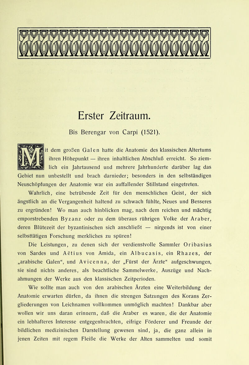 Erster Zeitraum. Bis Berengar von Carpi (1521). it dem großen Galen hatte die Anatomie des klassischen Altertums ihren Höhepunkt — ihren inhaltlichen Abschluß erreicht. So ziem- lich ein Jahrtausend und mehrere Jahrhunderte darüber lag das Gebiet nun unbestellt und brach darnieder; besonders in den selbständigen Neuschöpfungen der Anatomie war ein auffallender Stillstand eingetreten. Wahrlich, eine betrübende Zeit für den menschlichen Geist, der sich ängstlich an die Vergangenheit haltend zu schwach fühlte. Neues und Besseres zu ergründen! Wo man auch hinblicken mag, nach dem reichen und mächtig emporstrebenden Byzanz oder zu dem überaus rührigen Volke der Araber, deren Blütezeit der byzantinischen sich anschließt — nirgends ist von einer selbsttätigen Forschung merkliches zu spüren! Die Leistungen, zu denen sich der verdienstvolle Sammler Oribasius von Sardes und Aetius von Amida, ein Albucasis, ein Rhazes, der „arabische Galen“, und Avicenna, der „Fürst der Ärzte“ aufgeschwungen, sie sind nichts anderes, als beachtliche Sammelwerke, Auszüge und Nach- ahmungen der Werke aus den klassischen Zeitperioden. Wie sollte man auch von den arabischen Ärzten eine Weiterbildung der Anatomie erwarten dürfen, da ihnen die strengen Satzungen des Korans Zer- gliederungen von Leichnamen vollkommen unmöglich machten! Dankbar aber wollen wir uns daran erinnern, daß die Araber es waren, die der Anatomie ein lebhafteres Interesse entgegenbrachten, eifrige Förderer und Freunde der bildlichen medizinischen Darstellung gewesen sind, ja, die ganz allein in jenen Zeiten mit regem Fleiße die Werke der Alten sammelten und somit