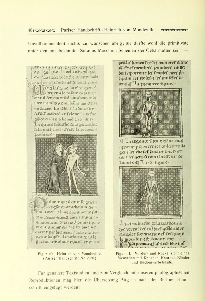 48roror<ara Pariser Handsclirift • Heinrich von Mondeville. Unvollkommenheit nichts zu wünschen übrig; sie dürfte wohl die primitivste unter den uns bekannten Soranus-Moschion-Schemen der Gebärmutter sein! ü vj cd er* IcoTj-\ ,j. 00* l- lOoV XCOfw’CDi V ...i,: X i\.mx>öuxta rSFj m’* tiY) (•AO- AO ■dLxnmtvv: 4, U 53 TvaKTv**!. ■ ^ ' V ■ (.‘tha Utlijiav öiic\*rm'^CJia ^''•'tttrcralc cnf.ur i Änrtl ftr Oma'ftd innOotip cn ^l tncml>2c^ Ouu l»omc iiui h nii Ctiatur lin (tlonr la ömcrürc CtfDif mibice crftlonc Li .o- 'u.- fmKi* enia n4rl)Dm»c cnfui.nir- Ha <1« axe rcbixdy: 5: L\ t^ciur-v> t t 5iU.natiii. c*tTitrt-Up: »rw. yAVU i-UV f; it *■ P Ö^'AC puc il c(t mir i crnft-iiri^afam d>niv iUcou* Icluuv a»c auuxnc fiü- •b.'mcÄone fuqacl buw »lrra>m au OniaoJtiK'ur d'U naHvimc-» j^our I oc qnc aaeuuT ilni aur «i Um.' nr J' -puccnt paf bitCTUfur atpiarc Unroj- I' oon a: alonaHtctqic er üt Ic ' puccitr mtolonr crauail-ctfvin-a' Figur 40. Heinrich von Mondeville. (Pariser Handschrift Nr. 2030.) er Icf lemtiittrr ihtTM»* memtert; ^Himhcre n»(n> bnif iqsiirronr Icf fmiflcf iicrff« nv‘*'»f’ Icf o)»trf‘i IcfmufHcf oi ctiijjfl Hi'^cmiox fi$rurv’* ‘‘11.A ct^iicr fi^put tomc oiuTI *i|r»rnr^' amatrlcf'OfUfatmiU ycf t Icr d>öftr it»a nr innT • et- nJiif Icf iun*0 fl cörn il nerttnt- fx LinjidiC tfHa* 2- fioni'C* HtvA-rebiidv ödAUAtilotmc jtf ViMtuTCCf m^b^cf ^CbtUiblcf (VmiJlcf Qn*mAtu»ncf arf<\inei? \ U mwibjc eft- CMuiur Ate cfHc-t- tnS Figur 41. Vorder- und Rückansicht eines Menschen mit Knochen, Knorpel, Bänder und Rückenwirbelsäule. Für genauere Textstudien und zum Vergleich mit unseren photographischen Reproduktionen mag hier die Übersetzung Pagels nach der Berliner Hand- schrift eingefügt werden;