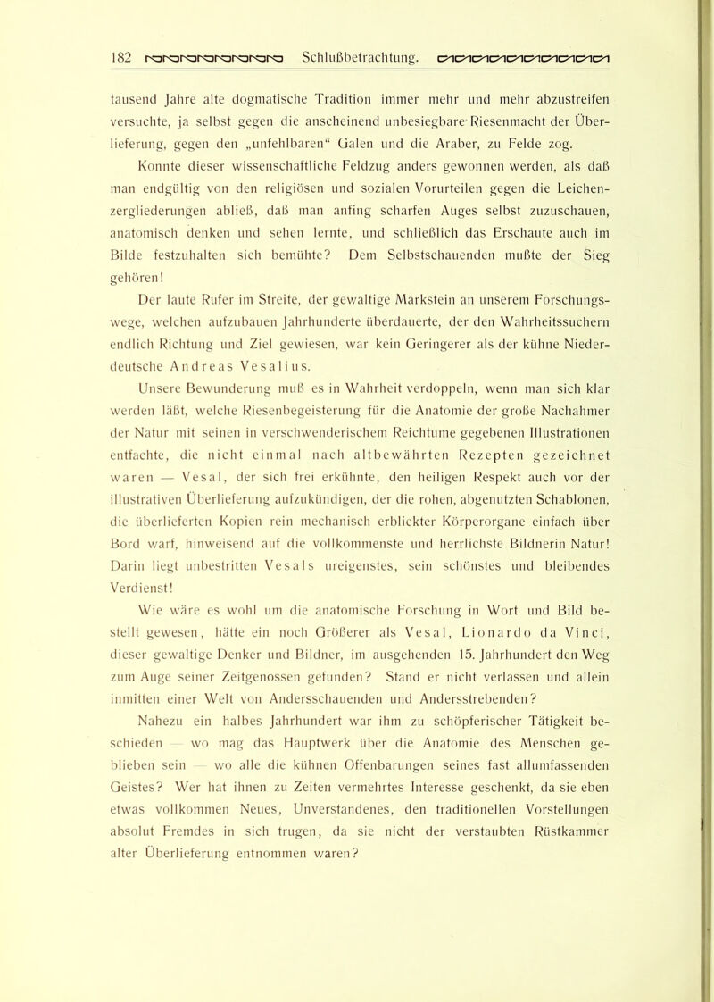 tausend Jahre alte dogmatische Tradition immer mehr und mehr abzustreifen versuchte, ja seihst gegen die anscheinend unbesiegbare Riesenmacht der Über- lieferung, gegen den „unfehlbaren“ Galen und die Araber, zu Felde zog. Konnte dieser wissenschaftliche Feldzug anders gewonnen werden, als daß man endgültig von den religiösen und sozialen Vorurteilen gegen die Leichen- zergliederungen abließ, daß man anfing scharfen Auges selbst zuzuschauen, anatomisch denken und sehen lernte, und schließlich das Erschaute auch im Bilde festzuhalten sich bemühte? Dem Selbstschauenden mußte der Sieg gehören! Der laute Rufer im Streite, der gewaltige Markstein an unserem Forschungs- wege, welchen aufzubauen Jahrhunderte überdauerte, der den Wahrheitssuchern endlich Richtung und Ziel gewiesen, war kein Geringerer als der kühne Nieder- deutsche Andreas Vesalius. Unsere Bewunderung muß es in Wahrheit verdoppeln, wenn man sich klar werden läßt, welche Riesenbegeisterung für die Anatomie der große Nachahmer der Natur mit seinen in verschwenderischem f'^eichtume gegebenen Illustrationen entfachte, die nicht einmal nach altbewährten F^ezepten gezeichnet waren — Vesal, der sich frei erkühnte, den heiligen F-^espekt auch vor der illustrativen Überlieferung aufzukündigen, der die rohen, abgenutzten Schablonen, die überlieferten Kopien rein mechanisch erblickter Körperorgane einfach über Bord warf, hinweisend auf die vollkommenste und herrlichste Bildnerin Natur! Darin liegt unbestritten Vesal s ureigenstes, sein schönstes und bleibendes Verdienst! Wie wäre es wohl um die anatomische Forschung in Wort und Bild be- stellt gewesen, hätte ein noch Größerer als Vesal, Lionardo da Vinci, dieser gewaltige Denker und Bildner, im ausgehenden 15. Jahrhundert den Weg zum Auge seiner Zeitgenossen gefunden? Stand er nicht verlassen und allein inmitten einer Welt von Andersschauenden und Andersstrebenden? Nahezu ein halbes Jahrhundert war ihm zu schöpferischer Tätigkeit be- schieden wo mag das Hauptwerk über die Anatomie des Menschen ge- blieben sein wo alle die kühnen Offenbarungen seines fast allumfassenden Geistes? Wer hat ihnen zu Zeiten vermehrtes Interesse geschenkt, da sie eben etwas vollkommen Neues, Unverstandenes, den traditionellen Vorstellungen absolut Fremdes in sich trugen, da sie nicht der verstaubten Rüstkammer alter Überlieferung entnommen waren?