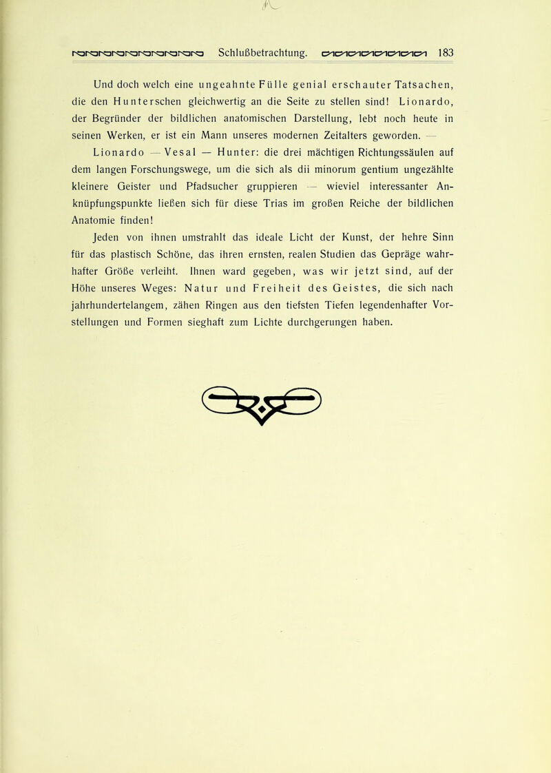 Und doch welch eine ungeahnte Fülle genial erschauter Tatsachen, die den Hunterschen gleichwertig an die Seite zu stellen sind! Lionardo, der Begründer der bildlichen anatomischen Darstellung, lebt noch heute in seinen Werken, er ist ein Mann unseres modernen Zeitalters geworden. — Lionardo —Vesal — Hunter: die drei mächtigen Richtungssäulen auf dem langen Forschungswege, um die sich als dii minorum gentium ungezählte kleinere Geister und Pfadsucher gruppieren — wieviel interessanter An- knüpfungspunkte ließen sich für diese Trias im großen Reiche der bildlichen Anatomie finden! Jeden von ihnen umstrahlt das ideale Licht der Kunst, der hehre Sinn für das plastisch Schöne, das ihren ernsten, realen Studien das Gepräge wahr- hafter Größe verleiht. Ihnen ward gegeben, was wir jetzt sind, auf der Höhe unseres Weges: Natur und Freiheit des Geistes, die sich nach jahrhundertelangem, zähen Ringen aus den tiefsten Tiefen legendenhafter Vor- stellungen und Formen sieghaft zum Lichte durchgerungen haben.