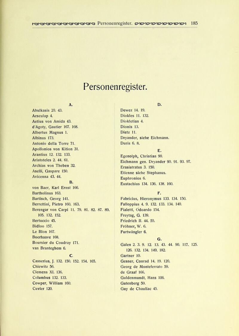 Personenregister. A. Abulkasis 20. 43. Aesculap 4. Aetius von Amida 43. d’Agoty, Qautier 167. 168. Albertus Magnus 1. Albinus 173. Antonio della Torre 71. Apollonios von Kition 31. Arantius 12. 132. 133. Aristoteles 2. 44. 61. Archias von Theben 32. Aselli, Gaspare 150. Avicenna 43. 44. B. von Baer, Karl Ernst 166. Bartholinus 163. Bartisch, Georg 141. Berrettini, Pietro 160. 163. Berengar von Carpi 11. 79. 81. 82. 87. 89. 105. 132. 152. Bertuccio 45. Bidloo 157. Le Blon 167. Boerhaave 168. Boursier du Coudray 171. van Branteghem 6. C. Casserius, J. 132. 150. 152. 154. 165. Chiewitz 56. Clemens XI. 136. Columbus 132. 133. Cowper, William 160. Cuvier 120. D. Dewez 14. 19. Diokles 11. 132. Diokletian 4. Dionis 13. Dietz 11. Dryander, siehe Eichmann. Duris 6. 8. E. Egenolph, Christian 90. Eichmann gen. Dryander 90. 91. 93. 97. Erasistratus 3. 150. Etienne siehe Stephanus. Euphronios 6. Eustachius 134. 136. 138. 160. F. Fabricius, Hieronymus 133. 134. 150. Falloppius 4. 9. 132. 133. 134. 140. Fialetti, Odoardo 154. Frey tag, G. 139. Friedrich II. 44. 55. Fröhner, W. 6. Furtwängler 6. G. Galen 2. 3. 9. 12. 13. 43. 44. 90. 117., 125. 126. 132. 134. 149. 182. Gärtner 10. Gesner, Conrad 14. 19. 120. Georg de Monteferrato 59. de Graaf 166. Guldenmundt, Hans 106. Gutenberg 59. Guy de Chauliac 45.