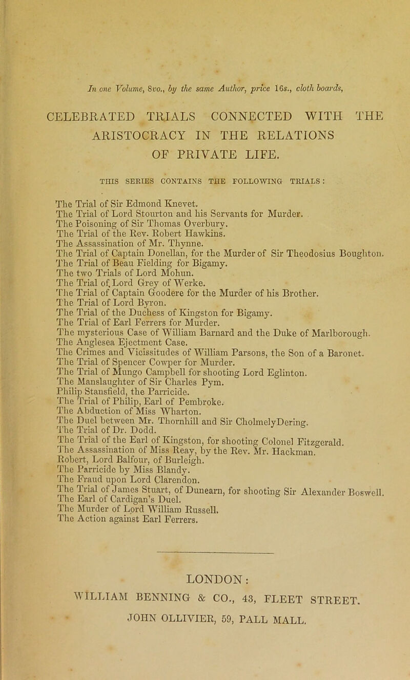 CELEBRATED TRIALS CONNECTED WITH THE ARISTOCRACY IN THE RELATIONS OF PRIVATE LIFE. THIS SERIES CONTAINS THE FOLLOWING TRIALS: The Trial of Sir Edmond Knevet. The Trial of Lord Stourton and his Servants for Murder. The Poisoning of Sii' Tliomas Overbury. The Trial of the Kev. Eobert Hawkins. The Assassination of Mr. Thynne. Tlie Trial of Captain Donellan, for the Murder of Sir Theodosius Boughton. I'he Trial of Beau Fielding for Bigamy. The two Trials of Lord Mohun. The Trial of. Lord Grey of Werke. 'Die Trial of Captain Goodere for the Murder of his Brother. The Trial of Lord Byron. The Trial of the Duchess of Kmgston for Bigamy. The Trial of Earl Ferrers for Murder. The mysterious Case of William Barnard and the Duke of Marlborough. The Anglesea Ejectment Case. The Crimes and Vicissitudes of William Parsons, the Son of a Baronet. The Trial of Spencer Cowper for Murder. The Trial of Mungo Campbell for shootmg Lord Eglinton. The Manslaughter of Sir Charles Pym. Philip Stansfield, the Parricide. The Trial of Philip, Earl of Pembroke. The Abduction of Miss Wharton. The Duel between Mr. Thornhill and Sir CholmelvDering. The Trial of Dr. Dodd. The Trial of the Earl of Kingston, for shooting Colonel Fitzgerald. The Assassination of Miss Reay, by the Eev. Mr. Hackman. Robert, Lord Balfour, of Burleigh. The Parricide by Miss Blandy. The Fraud upon Lord Clarendon. Ihe J^i’ial of James Stuart, of Dunearn, for shootmg Sir Alexander Boswell. The Earl of Cardigan’s Duel. The Murder of Lord William Russell. The Action against Earl Ferrers. LONDON; MILLTAM BENNING & CO., 43, FLEET STREET. JOHN OLLIVIER, 59, PALL MALL.