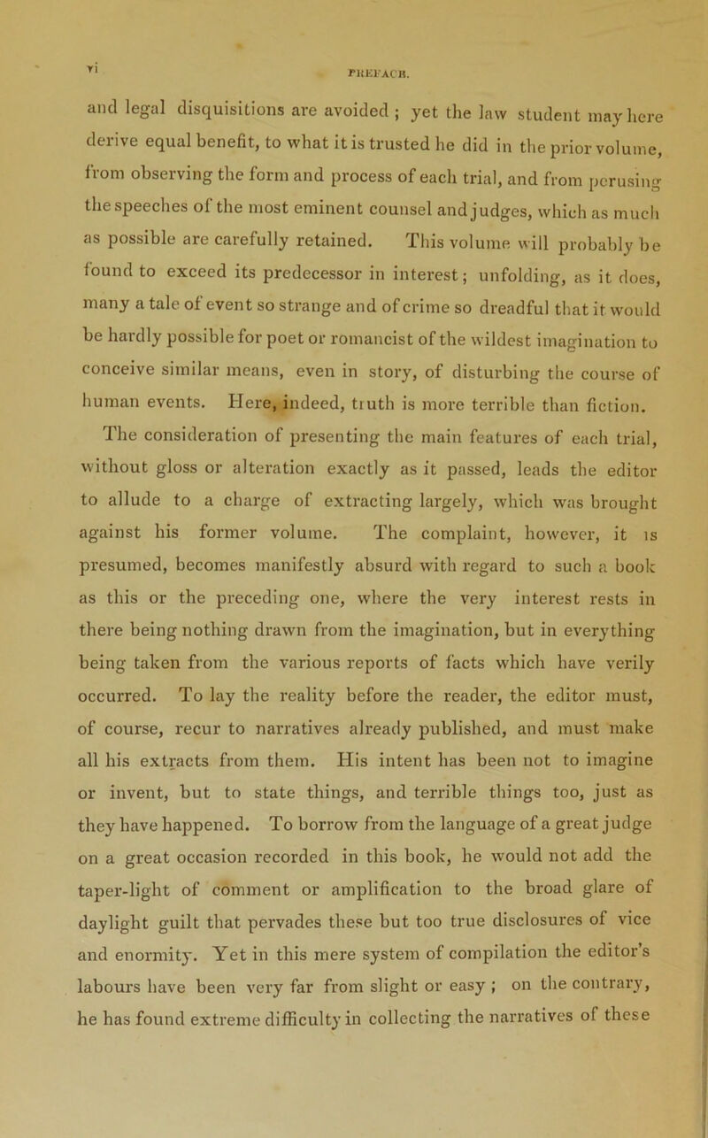 ritKl’ACK. Yi and legal disquisitions are avoided ; yet the law student may here derive equal benefit, to what it is trusted he did in the prior volume, from observing the form and process of each trial, and from perusing the speeches of the most eminent counsel and judges, which as much as possible are carefully retained. This volume will probably be lound to exceed its predecessor in interest; unfolding, as it does, many a tale of event so strange and of crime so dreadful that it would be hardly possible for poet or romancist of the wildest imagination to conceive similar means, even in story, of disturbing the course of human events. Here, indeed, truth is more terrible than fiction. The consideration of presenting the main features of each trial, without gloss or alteration exactly as it passed, leads the editor to allude to a charge of extracting largely, which was brought against his former volume. The complaint, however, it is presumed, becomes manifestly absurd with regard to such a book as this or the preceding one, where the very interest rests in there being nothing drawn from the imagination, but in everything being taken from the various reports of facts which have verily occurred. To lay the reality before the reader, the editor must, of course, recur to narratives already published, and must make all his extracts from them. His intent has been not to imagine or invent, but to state things, and terrible things too, just as they have happened. To borrow from the language of a great judge on a great occasion recorded in this book, he w'ould not add the taper-light of comment or amplification to the broad glare of daylight guilt that pervades these but too true disclosures of vice and enormity. Yet in this mere system of compilation the editor’s labours have been very far from slight or easy ; on the contrary, he has found extreme difficulty in collecting the narratives of these