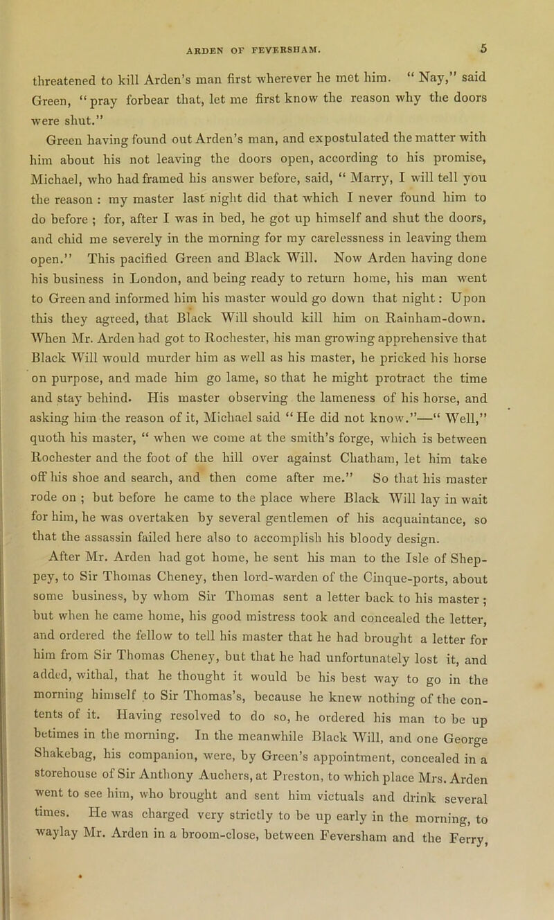 threatened to kill Arden’s man first wherever he met him. “ Nay,” said Green, “pray forbear that, let me first know the reason why the doors were shut.” Green having found out Arden’s man, and expostulated the matter with him about his not leaving the doors open, according to his promise, Michael, who had framed his answer before, said, “ Marry, I will tell you the reason : my master last night did that which I never found him to do before ; for, after I was in bed, he got up himself and shut the doors, and chid me severely in the morning for my carelessness in leaving them open.” This pacified Green and Black Will. Now Arden having done his business in London, and being ready to return home, his man went to Green and informed him his master would go down that night: Upon this they agreed, that Black Will should kill him on Rainham-dovvn. Wlien Mr. Arden had got to Rochester, his man growing apprehensive that Black Will would murder him as well as his master, he pricked his horse on purpose, and made him go lame, so that he might protract the time and stay behind. His master observing the lameness of his horse, and asking him the reason of it, Michael said “ He did not know.”—“ Well,” quoth his master, “ when we come at the smith’s forge, which is between Rochester and the foot of the hill over against Chatham, let him take off his shoe and search, and then come after me.” So that his master rode on ; but before he came to the place where Black Will lay in wait for him, he was overtaken by several gentlemen of his acquaintance, so that the assassin failed here also to accomplish his bloody design. After Mr. Arden had got home, he sent his man to the Isle of Shep- pey, to Sir Thomas Cheney, then lord-warden of the Cinque-ports, about some business, by whom Sir Thomas sent a letter back to his master; hut when he came home, his good mistress took and concealed the letter, and ordered the fellow to tell his master that he had brought a letter for him from Sir Thomas Cheney, but that he had unfortunately lost it, and added, withal, that he thought it would he his best way to go in the morning himself to Sir Thomas’s, because he knew nothing of the con- tents of it. Having resolved to do so, he ordered his man to he up betimes in the morning. In the meanwhile Black Will, and one George Shakehag, his companion, were, by Green’s appointment, concealed in a storehouse of Sir Anthony Auchers,at Preston, to which place Mrs. Arden went to see him, who brought and sent him victuals and drink several times. He was charged very strictly to he up early in the morning, to waylay Mr. Arden in a broom-close, between Feversham and the Ferry,