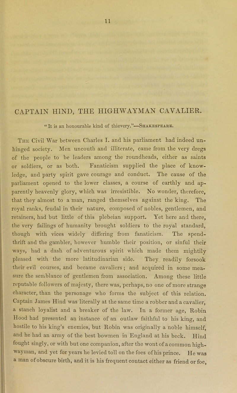 CAPTAIN HIND, THE HIGHWAYMAN CAVALIER. “ It is an honourable kind of thievery.”—Shakespeare. Thk Civil War between Charles I. and his parliament had indeed un- hinged society. Men uncouth and illiterate, came from the very dregs of the people to be leaders among the roundheads, either as saints or soldiers, or as both. Fanaticism supplied the place of know- ledge, and party spirit gave courage and conduct. The cause of the parliament opened to the lower classes, a course of earthly and ap- parently heavenly glory, which was irresistible. No wonder, therefore, that they almost to a man, ranged themselves against the king. The royal ranks, feudal in their nature, composed of nobles, gentlemen, and retainers, had but little of this plebeian support. Yet here and there, the very failings of humanity brought soldiers to the royal standard, though with vices widely differing from fanaticism. The spend- thrift and the gambler, however humble their position, or sinful their ways, had a dash of adventurous spirit which made them mightily pleased with the more latitudinarian side. They readily forsook their evil courses, and became cavaliers; and acquired in some mea- sure the semblance of gentlemen from association. Among these little reputable followers of majesty, there was, perhaps, no one of more strange character, than the personage who forms the subject of this relation. Captain James Hind was literally at the same time a robber and a cavalier, a stanch loyalist and a breaker of the law. In a former age, Robin Hood had presented an instance of an outlaw faithful to his king, and hostile to his king’s enemies, but Robin was originally a noble himself, and he had an army of the best bowmen in England at his beck. Hind fought singly, or with but one companion, after the wont of a common high- wayman, and yet for years he levied toll on the foes of his prince. He was a man of obscure birth, and it is his frequent contact either as friend or foe.